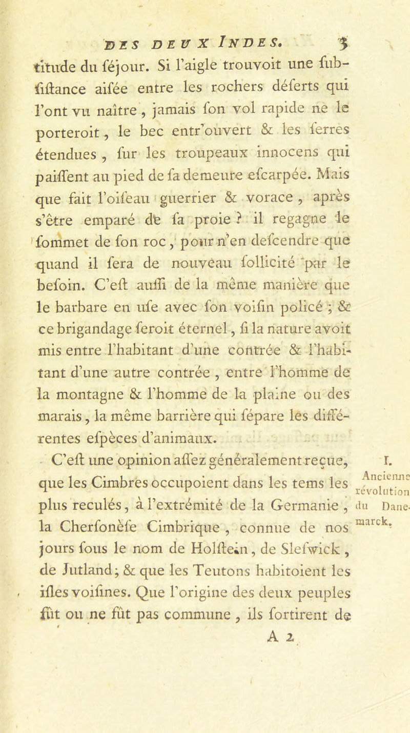 titiide du féjour. Si l’aigle trouvoit une fub- fiûance aifée entre les rochers déferts qui l’ont vu naître, jamais fon vol rapide ne le porteroit, le bec entr’ouvert &amp; les l'erres étendues , fur les troupeaux innocens qui paiffent au pied de fa demeure efcarpée. Mais que fait l’oifeaii ' guerrier &amp; vorace , après s’être emparé dfe fa proie ? il regagne le 'fonimet de fon roc , pour n’en defcendre que quand il fera de nouveau follicité 'par le befoin. C’ell aulîi de la même manière que le barbare en ufe avec fon voifin policé ; &amp; ce brigandage feroit éternel, fi la nature avoit mis entre l’habitant d’une contrée &amp; l’habi- tant d’une autre contrée , entre l’homme dé la montagne &amp; l’homme de lu plaine ou des marais, la même barrière qui fépare les diffé- rentes efpèces d’animaux. C’ell une opinion alfez généralement reçue, l. que les Cimbres occupoient dans les teins les ^ ^ révolution plus reculés, à l’extrémité de la Germank , lUi Dane- la Cherfonèfe Cimbrique , connue de nos jours fous le nom de Hollleiu, de Slefwick , de Jutland; &amp; que les Teutons habitoient les ifles voifines. Que l’origine des deux peuples fut ou ne fût pas commune , ils fortirent de