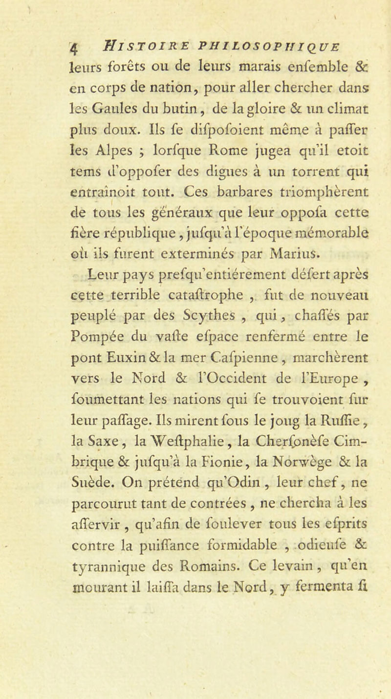 leurs forêts ou de leurs marais enfemble &amp; en corps de nation, pour aller chercher dans; les Gaules du butin, de la gloire &amp; un climat plus doux. Ils fe difpofoient même à paffer les Alpes ; lorfque Rome jugea qu’il etoit tems d’oppofer des digues à un torrent qui entraînoit tout. Ces barbares triomphèrent de tous les généraux que leur oppofa cette hère république , jufqu’à l’époque mémorable où ils furent exterminés par Marins. Leur pays prefqu’entiérement défert après cette terrible cataftrophe , fut de nouveau peuplé par des Scythes , qui, chafTés par Pompée du vafte efpace renfermé entre le pont Euxin &amp; la mer Cafpienne , marchèrent vers le Nord &amp; l’Occident de l’Europe , foumettant les nations qui fe trouvoient fur leur paffage. Ils mirent fous le joug la Rulîie, la Saxe, la WeRphalie, la Cherhonèfe Cim- brique &amp; jufqu’à la Fionie, la Norvège &amp; la Suède. On prétend qu’Odin , leur chef, ne parcourut tant de contrées , ne chercha à les affervir, qu’afîn de foulever tous les efprits contre la puiffance formidable , odieufe &amp; tyrannique des Romains. Ce levain, qu’en mourant il laiffa dans le Nord, y fermenta li