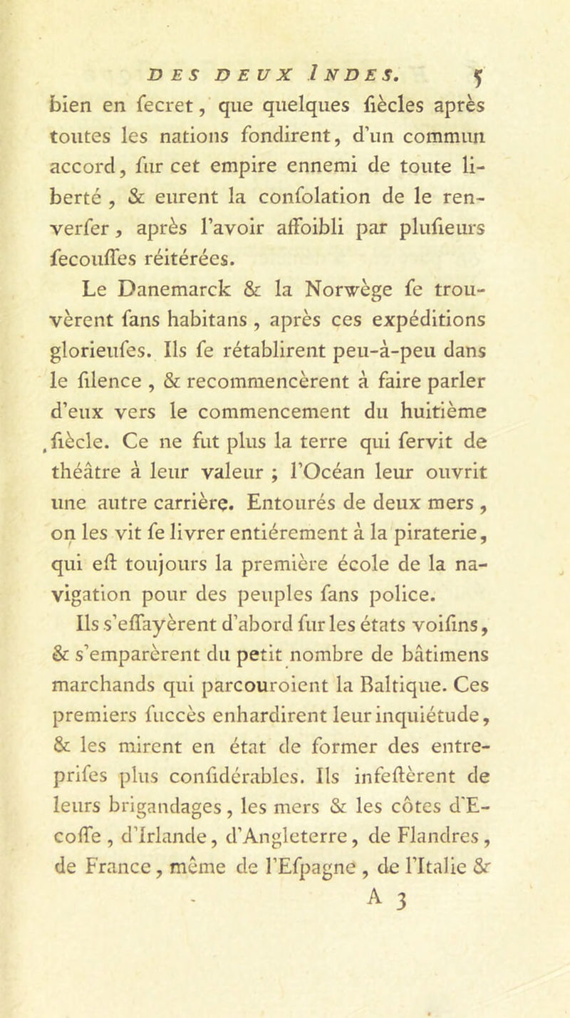 bien en fecret, que quelques fiècles après toutes les nations fondirent, d’un commun accord, fur cet empire ennemi de toute li- berté , &amp; eurent la confolation de le ren- verfer, après l’avoir affoibli par plufieurs fecouffes réitérées. Le Danemarck &amp; la Norvège fe trou- vèrent fans habitans , après ces expéditions glorieufes. Ils fe rétablirent peu-à-peu dans le filence , &amp; recommencèrent à faire parler d’eux vers le commencement du huitième , fiècle. Ce ne fut plus la terre qui fervit de théâtre à leur valeur ; l’Océan leur ouvrit une autre carrière. Entourés de deux mers , on les vit fe livrer entièrement à la piraterie, qui eft toujours la première école de la na- vigation pour des peuples fans police. Ils s’effayèrent d’abord fur les états voifins, &amp; s’emparèrent du petit nombre de bâtimens marchands qui parcouroicnt la Baltique. Ces premiers fuccès enhardirent leur inquiétude, &amp; les mirent en état de former des entre- prifes plus confidérablcs. Ils infeftèrent de leurs brigandages, les mers &amp; les côtes d'E- colTe , d’Irlande, d’Angleterre, de Flandres, de France, même de l’Efpagne , de l’Italie 8r A 3