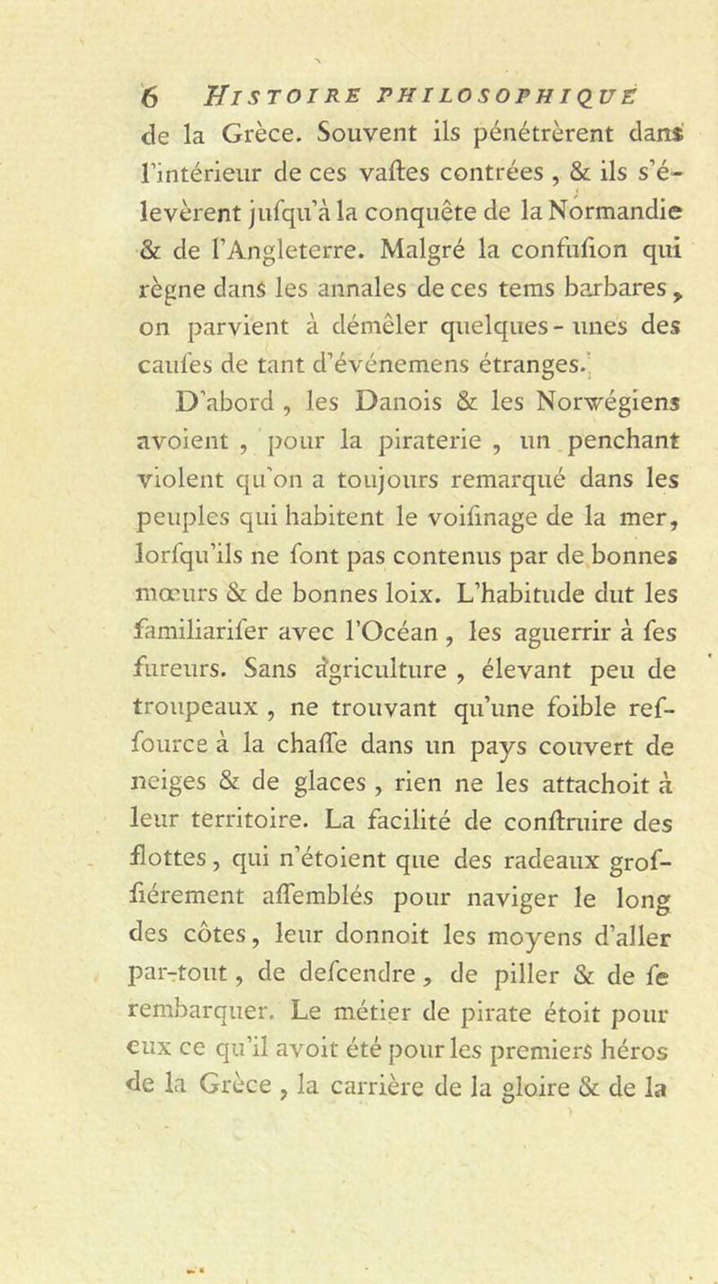 de la Grèce. Souvent ils pénétrèrent dans rintérieiir de ces vaftes contrées , &amp; ils s’é- levèrent jiifqii’à la conquête de la Normandie &amp; de l’Angleterre. Malgré la confulion qui règne dans les annales de ces tems barbares y on parvient à démêler quelques - unes des cailles de tant d’événemens étranges.’, D’abord , les Danois &amp; les Norvégiens avoient , pour la piraterie , un penchant violent qu’on a toujours remarqué dans les peuples qui habitent le voifinage de la mer, lorfqu’ils ne font pas contenus par de bonnes mœurs &amp; de bonnes loix. L’habitude dut les familiarifer avec l’Océan , les aguerrir à fes fureurs. Sans dgriculture , élevant peu de troupeaux , ne trouvant qu’une foible ref- fource à la chalTe dans un pays couvert de neiges &amp; de glaces , rien ne les attachoit à leur territoire. La facilité de conllruire des flottes, qui n’étoient que des radeaux grof- fiérement affemblés pour naviger le long des côtes, leur donnoit les moyens d’aller par-:tout, de defcendre, de piller &amp; de fe rembarquer. Le métier de pirate étoit pour eux ce qu’il avoir été pour les premiers héros de la Grèce , la carrière de la gloire &amp; de la