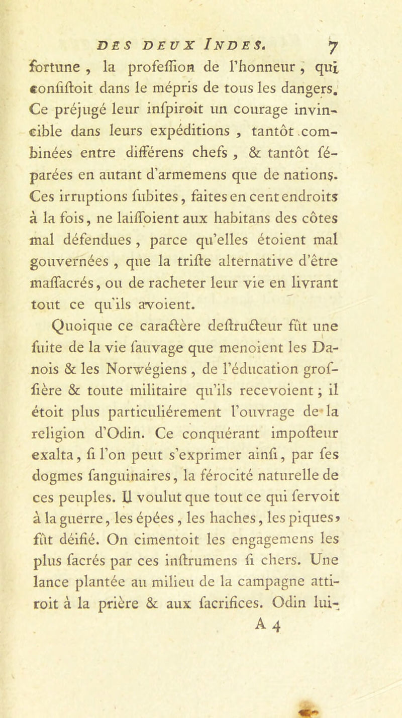 fortune , la profeffion de Thonneur j qui confifloit dans le mépris de tous les dangers. Ce préjugé leur infpiroit un courage invin' cible dans leurs expéditions , tantôt com- binées entre différens chefs , &amp; tantôt fé- parées en autant d’armemens que de nation?. Ces irruptions iubites, faites en cent endroits à la fois, ne laiffoient aux habitans des côtes mal défendues , parce qu’elles étoient mal gouvernées , que la trille alternative d’être maffacrés, ou de racheter leur vie en livrant tout ce qu’ils a*voient. Quoique ce caraélère dellruéleur fût une fuite de la vie fauvage que menoient les Da- nois &amp; les Norvégiens , de l’éducation grof- fière &amp; toute militaire qu’ils recevoient ; il étoit plus particuliérement l’ouvrage de-la religion d’Odin. Ce conquérant impolleur exalta, fi l’on peut s’exprimer ainli, par fes dogmes fanguinaires, la férocité naturelle de ces peuples. U voulut que tout ce qui fervoit à la guerre, les épées , les haches, les piques» fût déifié. On cimentoit les engagemens les plus facrés par ces inflrumens fi chers. Une lance plantée au milieu de la campagne atti- re it à la prière &amp; aux facrifîces. Odin lui- A4