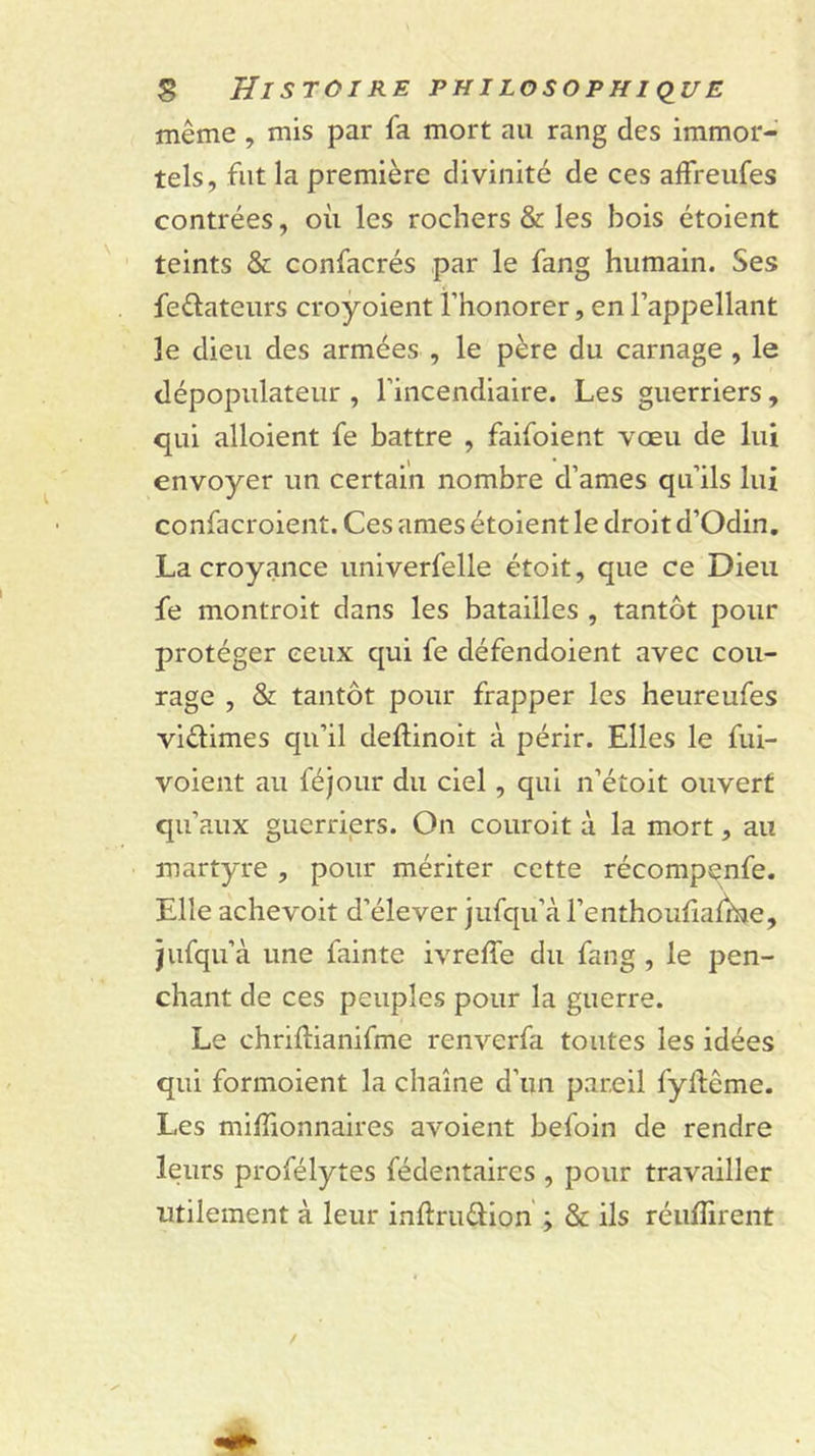 même , mis par fa mort au rang des immor- tels, fut la première divinité de ces affreufes contrées, où les rochers &amp; les bois étoient teints &amp; confacrés par le fang humain. Ses feélateurs croyoient l’honorer, en l’appellant le dieu des armées , le père du carnage , le dépopulateur , l’incendiaire. Les guerriers, qui alloient fe battre , faifoient vœu de lui envoyer un certain nombre d’ames qu’ils lui confacroient. Ces âmes étoient le droit d’Odin. La croyance univerfelle étoit, que ce Dieu fe montroit dans les batailles , tantôt pour protéger ceux qui fe défendoient avec cou- rage , &amp; tantôt pour frapper les heureufes vidimes qu’il deflinoit à périr. Elles le fui- voient au féjour du ciel, qui n’étoit ouvert qu’aux guerriers. On couroit à la mort, au martyre , pour mériter cette récompenfe. Elle achevoit d’élever jufqu’à l’enthoufialbsie, jufqu’à une fainte ivreffe du fang, le pen- chant de ces peuples pour la guerre. Le chriftianifme renverfa toutes les idées qui formoient la chaîne d’un pareil fyftême. Les miffionnaires avoient befoin de rendre leurs profélytes fédentaires , pour travailler utilement à leur inftrudion ; &amp; ils réuffirent
