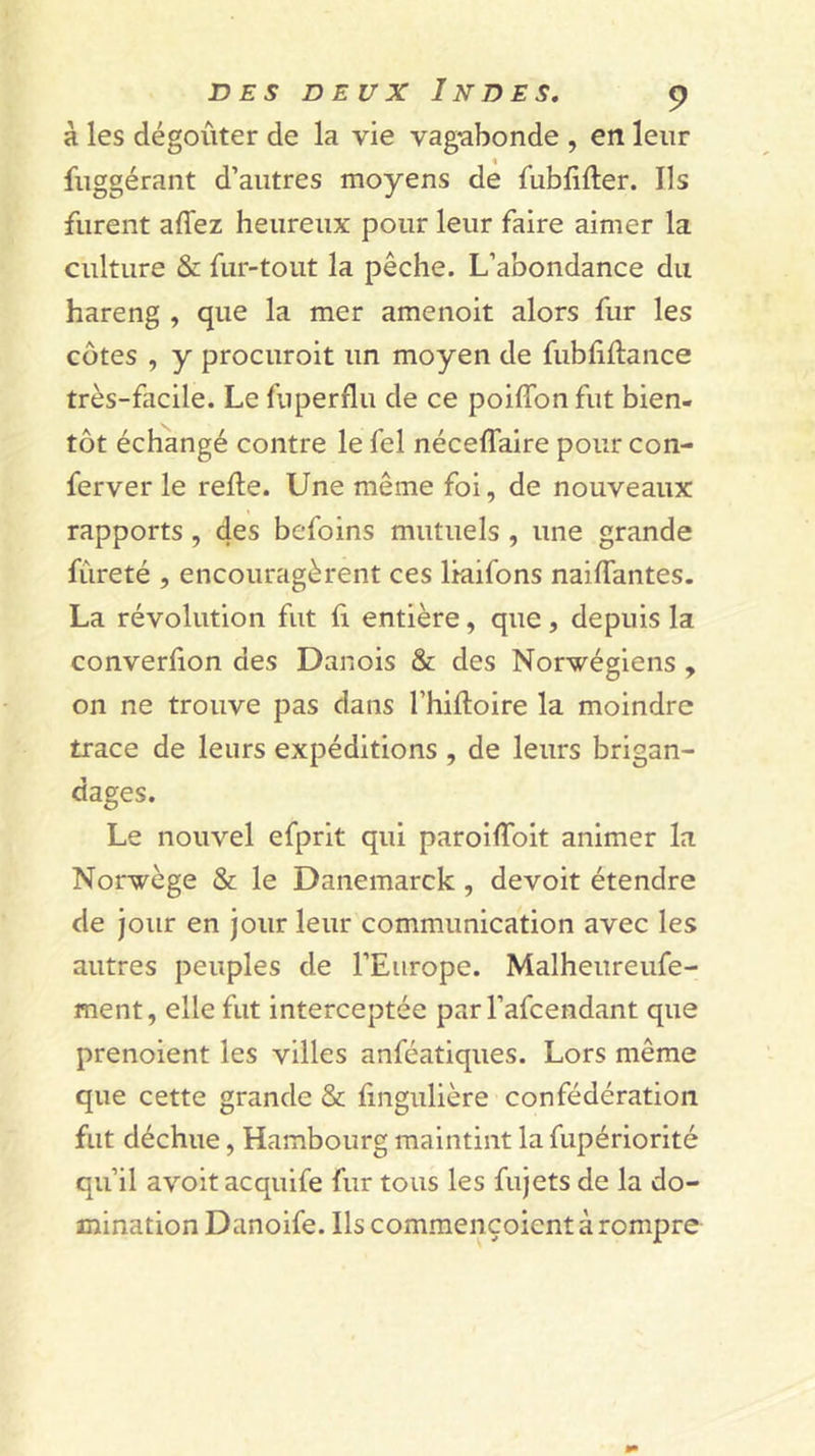 à les dégoûter de la vie vag^abonde , en leur fuggérant d’autres moyens de fublifter. Ils furent affez heureux pour leur faire aimer la culture &amp; fur-tout la pêche. L’abondance du hareng , que la mer amenoit alors fur les côtes , y procuroit un moyen de fubliftance très-facile. Le fuperflu de ce poiffonfut bien- tôt échangé contre le fel néceflaire pour con- ferver le relie. Une même foi, de nouveaux rapports, 4es befoins mutuels , une grande fûreté , encouragèrent ces liaifons nailTantes. La révolution fut fi entière, que, depuis la converfion des Danois &amp; des Norvégiens , on ne trouve pas dans l’hilloire la moindre trace de leurs expéditions , de leurs brigan- dages. Le nouvel efprit qui paroilToit animer la Norvège &amp; le Daiiemarck, devoir étendre de Jour en jour leur communication avec les autres peuples de l’Europe. Malheureufe- ment, elle fut interceptée parl’afcendant que prenoient les villes anféatiques. Lors même que cette grande &amp; lingulière confédération fut déchue, Hambourg maintint la fupériorité qu’il avoir acquife fur tous les fujets de la do- mination Danoife. Ils commençoient à rompre