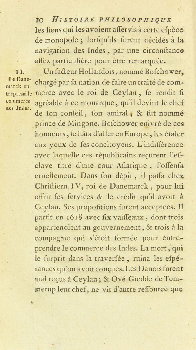 II. Le Dane- marck en- treprend le commerce des Indes. lo Histoire philosophiq^ue les liens qui les avaient affervis à cette efpèce de monopole ; lorfqu’ils furent décidés à la navigation des Indes, par une circonftanc© affez particulière pour être remarquée. Un faâeur Hollandois, nommé Bofchower, chargé par fa nation de faire un traité de com- merce avec le roi de Ceylan, fe rendit li agréable à ce monarque, qu’il devint le chef de fon confeil, fon amiral j &amp; fut nommé prince de Mingone. Bofchower enivré de ces honneurs, fe hâta d’aller en Europe, les étaler aux yeux de fes concitoyens. L’indifférence avec laquelle ces républicains reçurent l’ef- clave titré d’une cour Aliatique , l’offenfa cruellement. Dans fon dépit, il palfa chez Chrifliern IV, roi de Danemarck , pour lui offrir fes fervices &amp; le crédit qu’il avoit à Ceylan. Ses propofitions furent acceptées. Il partit en l6i8 avec fix vaiffeaux, dont trois appartenoient au gouvernement, &amp; trois à la compagnie qui s’étoit formée pour entre- prendre le commerce des Indes. La mort, qui le furprit dans la traverfée , ruina les efpé- rances qu’on avoit conçues. Les Danois frirent mal reçus à Ceylan ; &amp; Ové Giedde de Tom- merup leur chef, ne vit d’autre reffource que