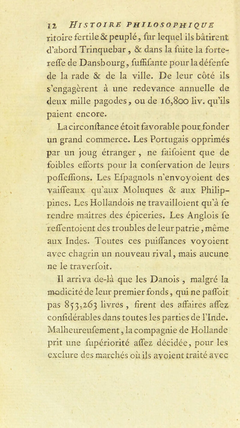 ritoire fertile &amp; peuplé, fur lequel ils bâtirent d’abord Trinquebar , &amp; dans la fuite la forte- refle de Dansbourg, fufRfante pour ladéfenfe de la rade &amp; de la ville. De leur côté ils s’engagèrent à une redevance annuelle de deux mille pagodes, ou de l6,8oo liv. qu’ils paient encore. Lacircondance étoit favorable pour fonder un grand commerce. Les Portugais opprimés par un joug étranger , ne faifoient que de foibles efforts pour la confervation de leurs poffefîions. Les Efpagnols n’envoyoient des vaiffeaux qu’aux Moluques &amp; aux Philip- pines. Les Hollandois ne travailloient qu’à fe rendre maîtres des épiceries. Les Anglois fe r effentoient des troubles de leur patrie, même aux Indes. Toutes ces puiffances voyoient avec chagrin un nouveau rival, mais aucune ne le traverfoit. Il arriva de-là que les Danois , malgré la modicité de leur premier fonds, qui ne paffoit pas 853,263 livres , firent des affaires affez confidérables dans toutes les parties de l’Inde. Malheureufement, la compagnie de Hollande prit une fupériorité affez décidée, pour les exclure des marchés où ils avoient traité avec