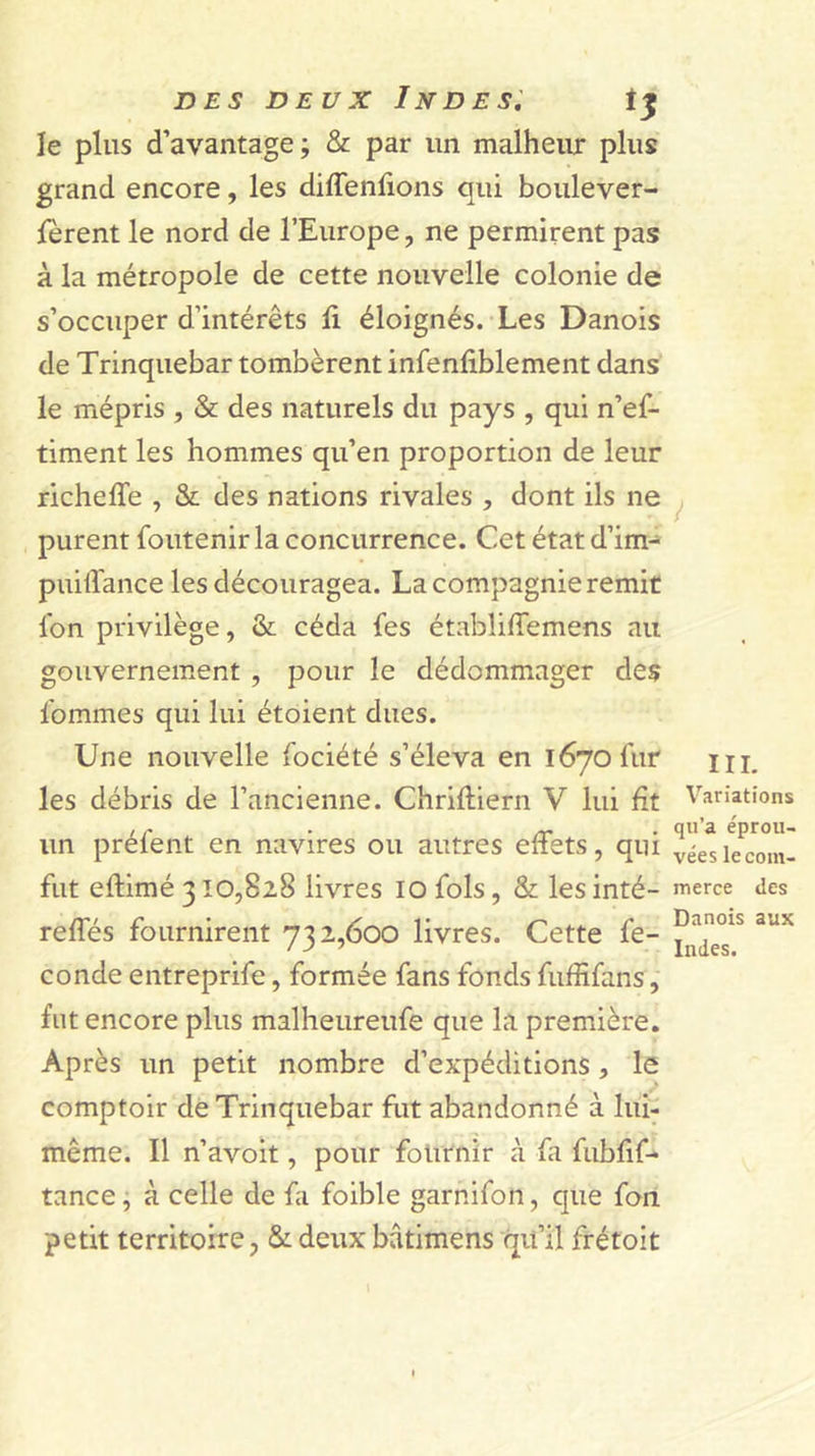 le plus d’avantage ; &amp; par un malheiu: plus grand encore, les diffenfions qui boulever- jferent le nord de l’Europe, ne permirent pas à la métropole de cette nouvelle colonie de s’occuper d’intérêts ü éloignés. Les Danois de Trinquebar tombèrent infenfiblement dans le mépris , &amp; des naturels du pays , qui n’ef- timent les hommes qu’en proportion de leur richeffe , &amp; des nations rivales , dont ils ne y purent foutenir la concurrence. Cet état d’im- puilTance les découragea. La compagnie remit fon privilège, &amp; céda fes établilTemens au gouvernement , pour le dédommager des Ibmmes qui lui étoient dues. Une nouvelle fociété s’éleva en 1670 fur les débris de l’ancienne. Chriftiern V lui fît Variations , ^ . qu’a éprou- un prêtent en navires ou autres eftets, qui véeslecom- fiit eftimé 310,828 livres lo fols, &amp; les inté- merce des reffés fournirent 732,600 livres. Cette fe- conde entreprife, formée fans fonds fuffifans, fut encore plus malheureufe que la première. Après un petit nombre d’expéditions, le comptoir dé Trinquebar fut abandonné à lui- même. Il n’avoit, pour fournir à fa fubfif- tance j à celle de fa foible garnifon, que fon petit territoire, &amp; deux bâtimens qifil frétoit