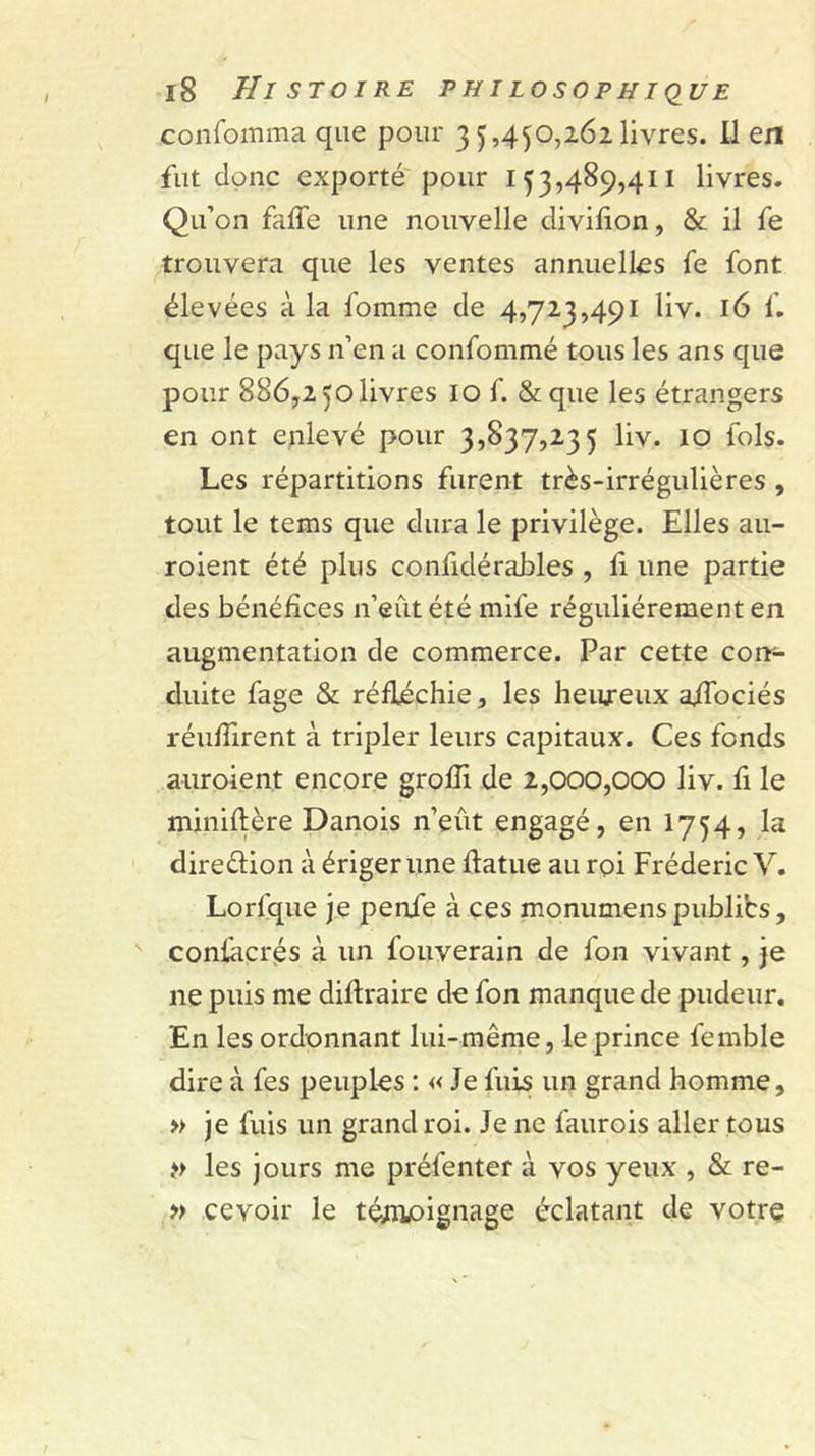 confomma que pour 3 5,4^0,262 livres. Il en fut donc exporté'pour 153,489,411 livres. Qu’on faffe une nouvelle divifion, &amp; il fe trouvera que les ventes annuelles fe font élevées à la fomme de 4,723,491 liv. 16 f. que le pays n’en a confommé tous les ans que pour 886,2 50 livres lo f. &amp; que les étrangers en ont enlevé pour 3,837,235 liv. lO fols. Les répartitions furent très-irrégulières , tout le tems que dura le privilège. Elles au- roient été plus confidérahles , li une partie des bénéfices n’eût été mife régulièrement en augmentation de commerce. Par cette con- duite fage &amp; réfléchie, les heureux affociés réufTirent à tripler leurs capitaux. Ces fonds auroient encore grofîi de 2,000,000 liv. fi le miniflère Danois n’eût engagé, en 1754, la diredion à ériger une flatue au roi Frédéric V. Lorfque je penfe à ces monumenspublibs, confaçrès à un fouverain de fon vivant, je ne puis me diflraire de fon manque de pudeur. En les ordonnant lui-même, le prince femble dire à fes peuples ; « Je fuis un grand homme, » je fuis un grand roi. Je ne faurois aller tous les jours me préfenter à vos yeux , &amp; re- » cevoir le téiiijoignage éclatant de votre