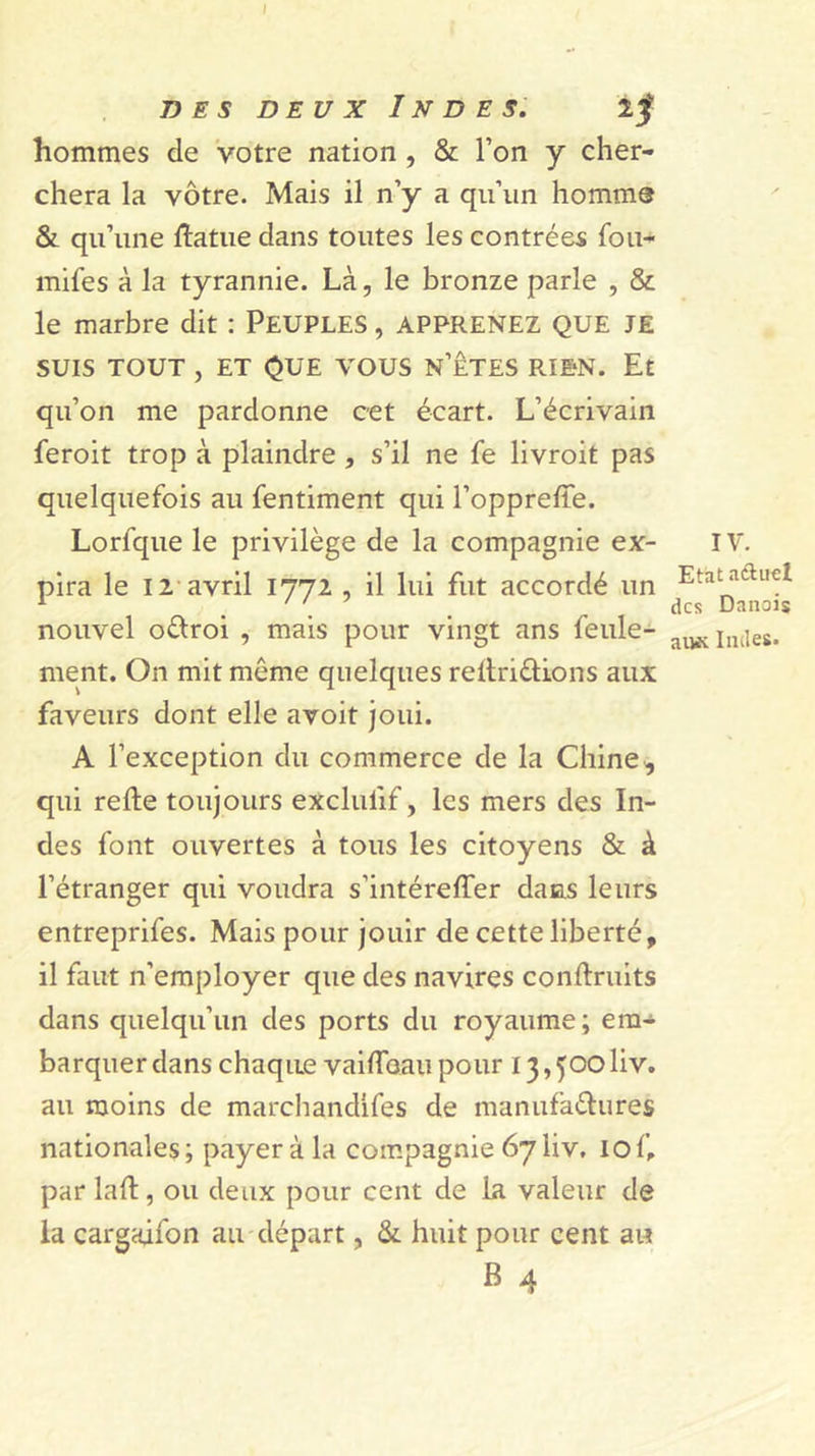 DES DEUX Indes. if hommes de votre nation, &amp; l’on y cher- chera la vôtre. Mais il n’y a qu’un homme Si qu’une ftatue dans toutes les contrées fou- mifes à la tyrannie. Là, le bronze parle , &amp; le marbre dit : PEUPLES, APPRENEZ QUE JE SUIS TOUT , ET QUE VOUS N’ÊTES RIEN. Et qu’on me pardonne cet écart. L’écrivain feroit trop à plaindre, s’il ne fe livroit pas quelquefois au fentiment qui l’opprelle. Lorfque le privilège de la compagnie ex- pira le 12-avril 1772 , il lui fut accordé un nouvel oélroi , mais pour vingt ans feule- ment. On mit même quelques rellriêlions aux faveurs dont elle avoit joui. A l’exception du commerce de la Chine,, qui relie toujours exclufif, les mers des In- des font ouvertes à tous les citoyens &amp; à l’étranger qui voudra s’intérelTer dans leurs entreprifes. Mais pour jouir de cette liberté, il faut n’employer que des navires conllruits dans quelqu’un des ports du royaume; em-^ barquerdans chaque vaUToaiipour i3,^ooliv. au moins de marchandifes de manufaélures nationales ; payer à la compagnie 67 liv. 10 f, par lall, ou deux pour cent de La valeur de ia cargaifon au départ, Si huit pour cent au B 4 IV. Etat aélucl des Danois aiwv Indes.