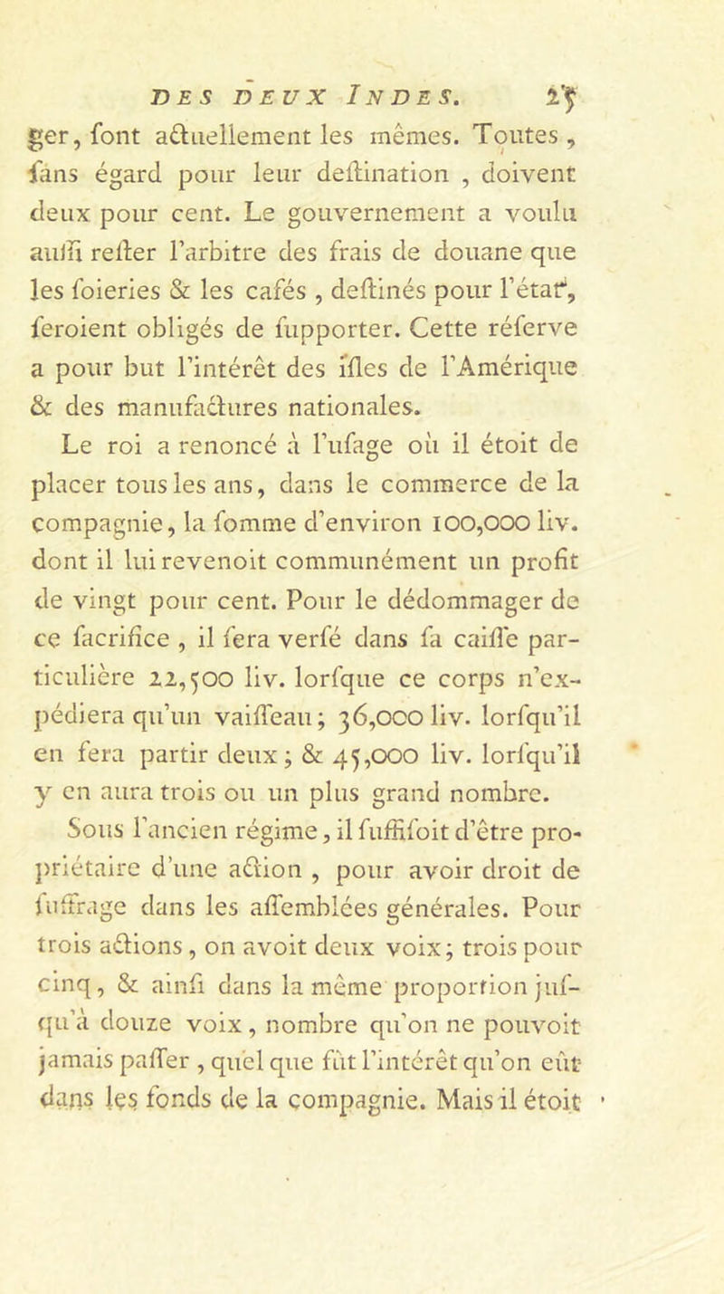 ger, font aûiieliement les mêmes. Toutes, fans égard pour leur deftination , doivent deux pour cent. Le gouvernement a voulu aiiiïï relier l’arbitre des frais de douane que les foieries &amp; les cafés , dellinés pour l’étaf, feroient obligés de fupporter. Cette réferve a pour but l’intérêt des ifles de l’Amérique &amp; des manufaclures nationales. Le roi a renoncé à l’ufage où il étoit de placer tous les ans, dans le commerce de la compagnie, la fomme d’environ 100,000 liv. dont il luirevenoit communément un profit de vingt pour cent. Pour le dédommager de ce facrilîce , il fera verfé dans fa caille par- ticulière 22,500 liv. lorfque ce corps n’ex- pédiera qu’un vailTeau; 36,000 liv. lorfqu’il en fera partir deux; &amp; 45,000 liv. lorfqu’ii y en aura trois ou un plus grand nombre. Sous l’ancien régime, il fuffifoit d’être pro- })rlétaire d’une aélion , pour avoir droit de iiiltrage dans les alTemblées générales. Pour trois délions, on avoit deux voix; trois pour cinq, &amp; ainfi dans la même proportion juf- ({Li’à douze voix , nombre qu’on ne poiivoit jamais palTer , quel que fut l’intérêt qu’on eût dans les fonds de la compagnie. Mais il étoit •