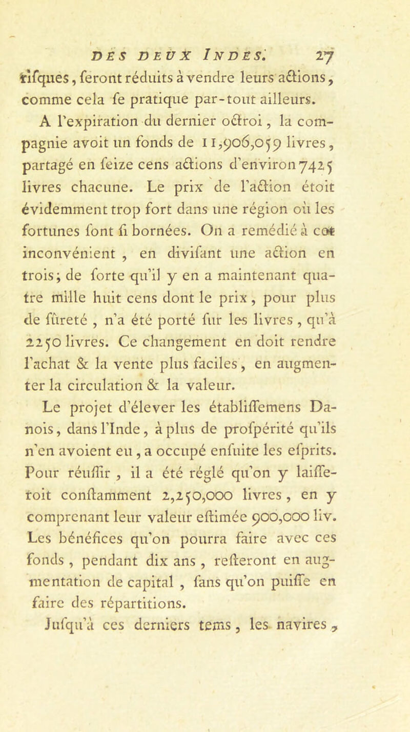 I DES DEUX Indes: 27 tirques, feront réduits à vendre leurs a£l:ions, comme cela fe pratique par-tout ailleurs. A l’expiration du dernier oélroi, la com- pagnie avoit un fonds de 11,906,059 livres, partagé en fcize cens actions d’environ 742 5 livres chacune. Le prix de l’aétion étoit évidemment trop fort dans une région où les fortunes font fi bornées. On a remédié à cot inconvénient , en divifant une action en trois; de forte qu’il y en a maintenant qua- tre mille huit cens dont le prix , pour plus de fùreté , n’a été porté fur les livres , qu’à 2250 livres. Ce changement en doit rendre l’achat &amp; la vente plus faciles, en augmen- ter la circulation &amp; la valeur. Le projet d’élever les établiffemens Da- nois , dans l’Inde, à plus de profpérité qu’ils n’en avoient eu, a occupé enfuite les efprits. Pour réuÙir , il a été réglé qu’on y laiffe- toit conftamment 2,250,000 livres, en y comprenant leur valeur eftimée 900,000 liv. Les bénéfices qu’on pourra faire avec ces fonds , pendant dix ans , refteront en aug- mentation de capital , fans qu’on puiffe en faire des répartitions. Jufqu’à ces derniers tems, les. navires ,,