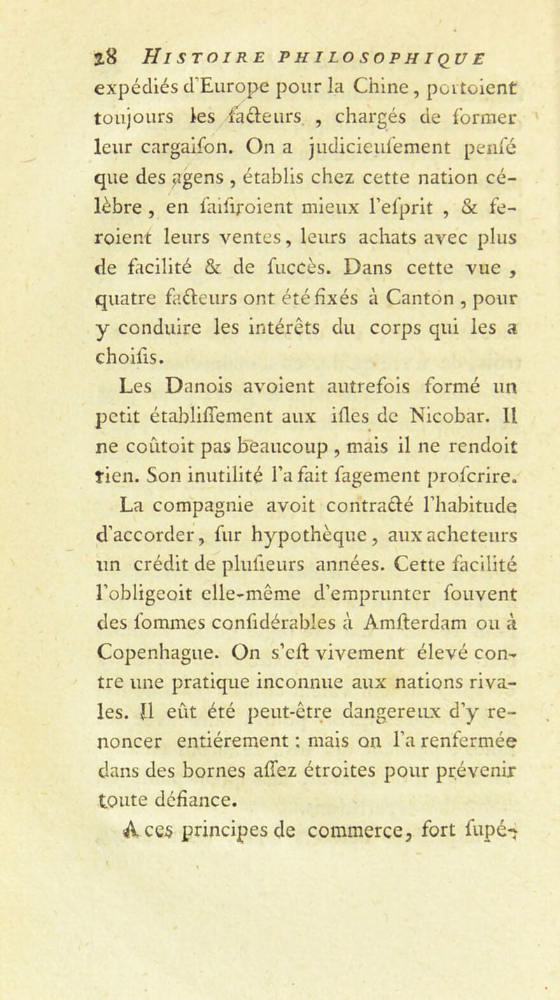 expédiés d’Europe pour la Chine, poi toient toujours ks faéleurs , chargés de forrner leur cargalfon. On a judicieuiement penfé que des ^gens , établis chez cette nation cé- lèbre , en laififoient mieux l’elprit , &amp; fe- roient leurs ventes, leurs achats avec plus de facilité &amp; de fuccès. Dans cette vue , quatre fadeurs ont été fixés à Canton , pour y conduire les intérêts du corps qui les a choifis. Les Danois avoient autrefois formé un petit établifferaent aux ifles de Nicobar. Il ne coûtoit pas beaucoup , mais il ne rendoit tien. Son inutilité l’a fait fagement profcrire. La compagnie avoit contradé l’habitude d’accorder, fur hypothèque, aux acheteurs un crédit de plufieurs années. Cette facilité l’obligeoit elle-même d’emprunter fouvent des fommes confidérables à Amfterdam ou à Copenhague. On s’cfl vivement élevé con- tre une pratique inconnue aux nations riva- les. îl eût été peut-être dangereux d’y re- noncer entièrement : mais on l’a renfermée dans des bornes afTez étroites pour prévenir toute défiance. Acqs principes de commerce, fort fupé-