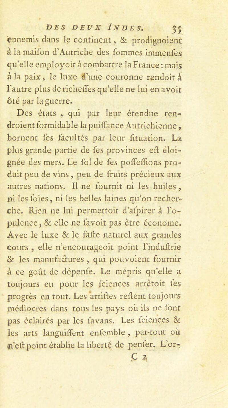 ennemis dans le continent, &amp; prodigiioient à la maifon d’Autriche des fommes immenfes qu’elle employoit à combattre la France : mais à la paix, le luxe d’une couronne rendoit à l’autre plus de richeffes qu’elle ne lui en avoit ôté par la guerre. Des états , qui par leur étendue ren- droient formidable la puilTance Autrichienne , bornent fes facultés par leur fituation. La plus grande partie de fes provinces eft éloi- gnée des mers. Le fol de fes poffefTions pro- duit peu de vins, peu de fruits précieux aux autres nations. Il ne fournit ni les huiles , ni les foies, ni les belles laines qu’on recher- che. Rien ne lui permettoit d’afpirer à l’o- pulence , &amp; elle ne favoit pas être économe. Avec le luxe &amp; le fafte naturel aux grandes cours , elle n’encourageoit point l’induRrie &amp; les manufaêlures , qui pouvoient fournir à ce goût de dépenfe. Le mépris qu’elle a toujours eu pour les fciences arrêtoit fes progrès en tout. Les *artiftes relient toujours médiocres dans tous les pays où ils ne font pas éclairés par les favans. Les fciences &amp; les arts languilTent enfemble , par-tout où ji’ell point établie la liberté de penfer. L’or- Ç 2,