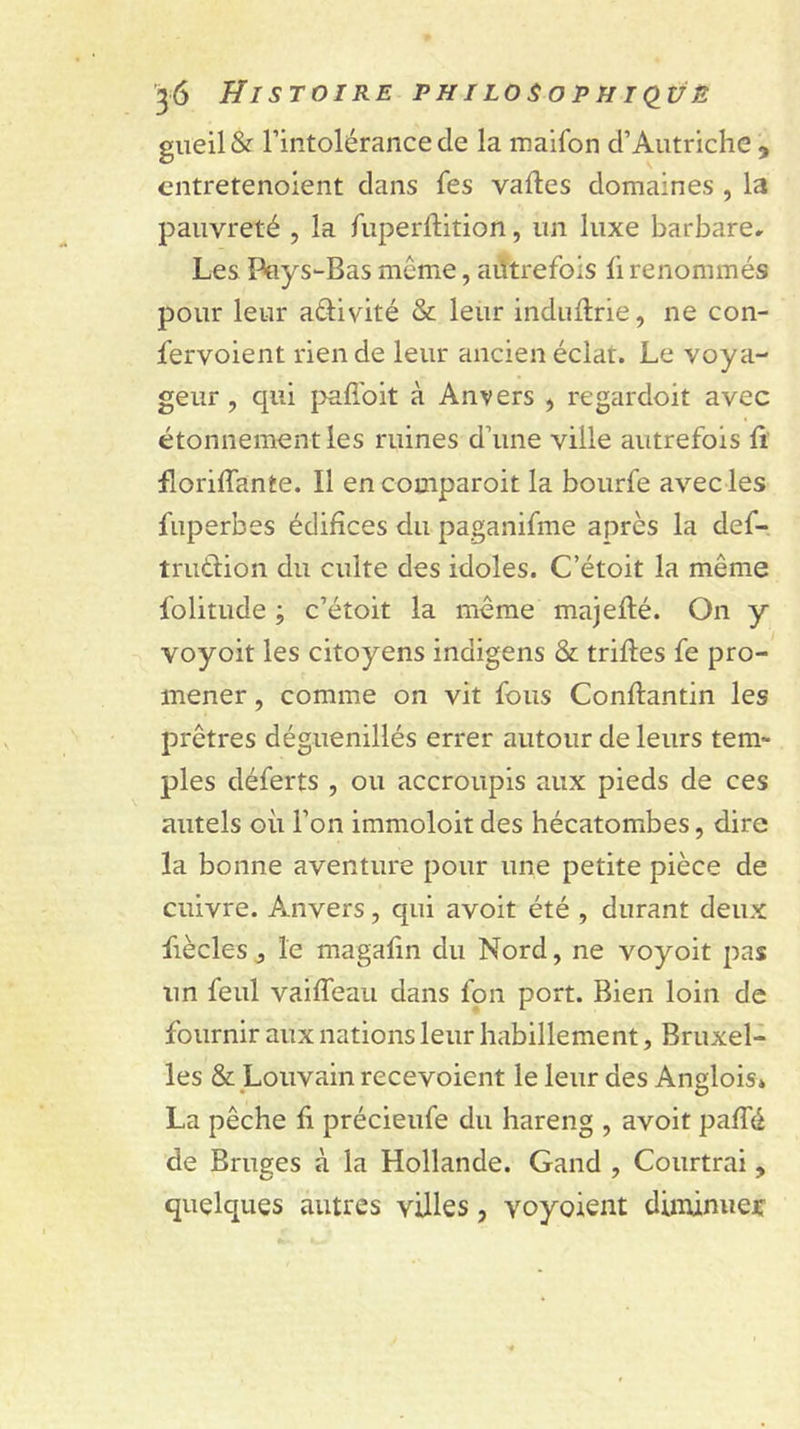gueil &amp; l’intolérance de la maifon d’Autriche , cntretenoient dans fes vafles domaines , la pauvreté , la fuperftition, un luxe barbare. Les Pays-Bas même, ailtrefois fi renommés pour leur aétivité &amp; leur induftrie, ne con- fervoient rien de leur ancien éclat. Le voya- geur , qui paffoit à Anvers , regardoit avec étonnement les ruines d’une ville autrefois ft florilfante. Il encomparoit la bourfe avec les fuperbes édifices du paganifme après la def- trutlion du culte des idoles. C’étoit la même folitude ; c’étoit la même majeflé. On y voyoit les citoyens indigens &amp; trilles fe pro- mener , comme on vit fous Conllantin les prêtres déguenillés errer autour de leurs tem- ples déferts , ou accroupis aux pieds de ces autels où l’on immoloit des hécatombes, dire la bonne aventure pour une petite pièce de cuivre. Anvers, qui avoir été , durant deux fièclesj le magalin du Nord, ne voyoit pas un feul vailTeau dans fou port. Bien loin de fournir aux nations leur habillement, Bruxel- les &amp; Louvain recevoient le leur des Ansilois» La pêche li précieufe du hareng , avoir palTé de Bruges à la Hollande. Gand , Courtrai, quelques autres villes, voyoient diminuer: