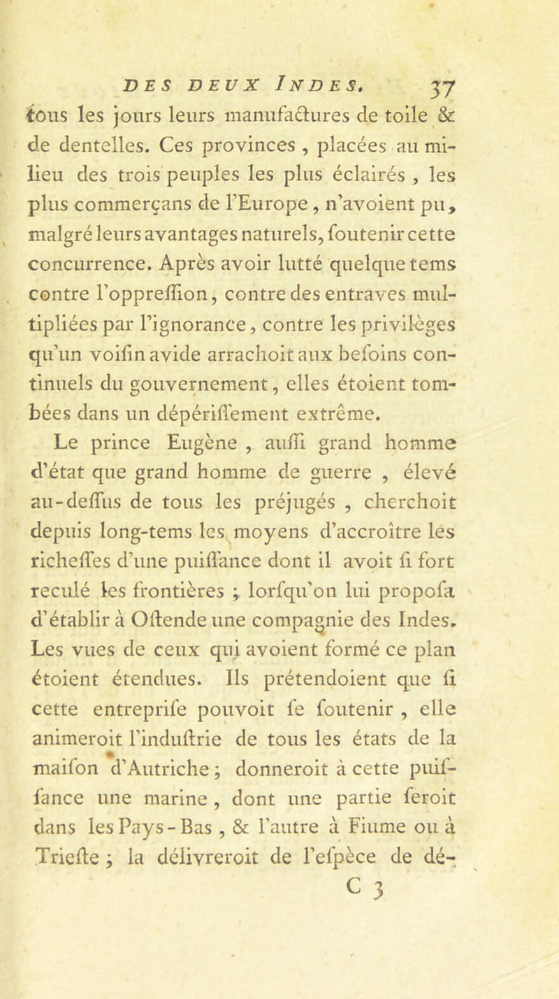 tous les jours leurs manufadiires de toile &amp; de dentelles. Ces provinces , placées au mi- lieu des trois peuples les plus éclairés , les plus commerçans de l’Europe , n’avoient pu, malgré leurs avantages naturels, foutenir cette concurrence. Après avoir lutté quelque tems contre l’oppreffion, contre des entraves mul- tipliées par l’ignorance, contre les privilèges qu’un voifin avide arraclioit aux befoins con- tinuels du gouvernement, elles étoient tom- bées dans un dépériflement extrême. Le prince Eugène , aulTi grand homme d’état que grand homme de guerre , élevé au-delTus de tous les préjugés , cherchoit depuis long-tems les^^moyens d’accroître les richelTes d’une puifl’ance dont il avoit fi fort reculé les frontières ÿ lorfqu’on lui propofa d’établir à Oflende une compagnie des Indes. Les vues de ceux qui avoient formé ce plan étoient étendues. Ils prétendoient que fi cette entreprife pouvoit fe foutenir , elle animeroit l’induflrie de tous les états de la maifon d’Autriche ; donneroit à cette puif- fance une marine , dont une partie feroit dans les Pays - Bas , &amp; l’autre à Fiume ou à Triefle la déiivreroit de l’efpèce de dé-