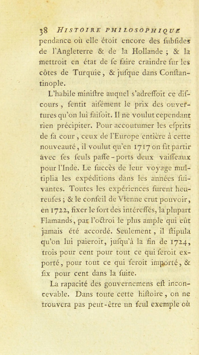 pendance où elle étoit encore des fiibfides de l’Angleterre &amp; de la Hollande ; &amp; la mettroit en état de fe faire craindre fur les côtes de Turquie, &amp; jufque dans Conftan- tinople. L’habile miniftre auquel s’adreflbit ce dif- cours , fentit aifément le prix des oiivef- tures qu’on lui faifoit. Il ne voulut cependant rien précipiter. Pour accoutumer les efprits de fa cour , ceux de l’Europe entière à cette nouveauté, il voulut qu’en 1717 on fit partir avec fes feuls paffe-ports deux vailTeaux pour l’Inde. Le fuccès de leur voyage mul- tiplia les expéditions dans les années fui- vantes. Toutes les expériences flirent heu- reufes ; &amp; le confeil de Vienne crut pouvoir, en 1722, fixer le fort des intéreffés, la plupart Flamands, par l’oèlroi le plus ample qui eût jamais été accordé. Seulement, il flipula qu’on lui paieroit, jufqu’à la fin de 1724, trois pour cent pour tout ce qui feroit ex- porté , pour tout ce qui feroit importé, &amp; fix pour cent dans la fuite. La rapacité des gouvernemens efl incon- cevable. Dans toute cette hifloire, on ne trouvera pas peut-être un feul exemple où