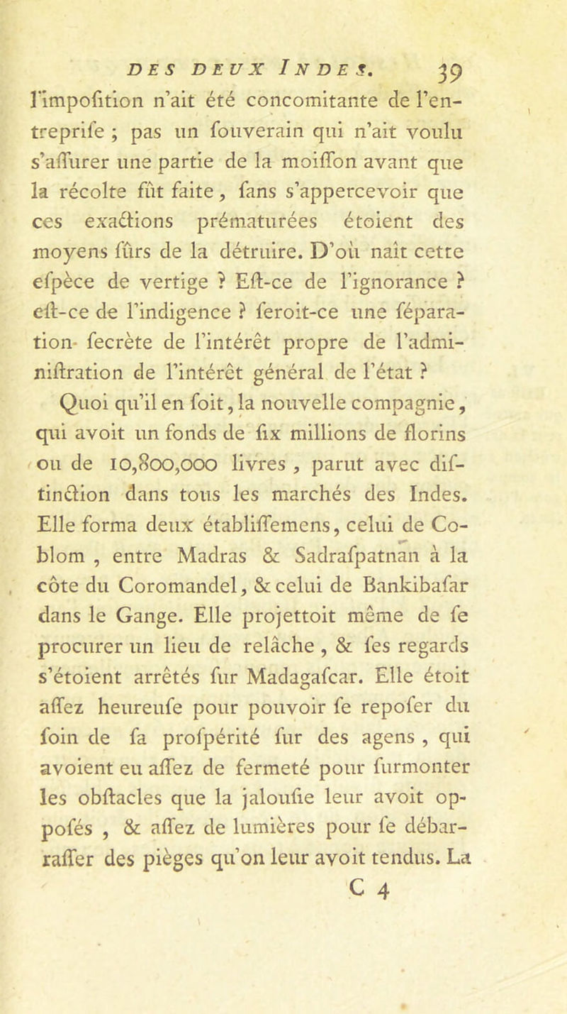 î’impofition n’ait été concomitante de l’en- treprife ; pas un fouverain qui n’ait voulu s’alTurer une partie de la moiffon avant que la récolte fût faite, fans s’appercevoir que ces exaétions prématurées étoient des moyens fûrs de la détruire. D’où naît cette efpèce de vertige ? Eft-ce de l’ignorance ? eft-ce de l’indigence ? feroit-ce une fépara- tion- fecrète de l’intérêt propre de l’admi- niftration de l’intérêt général de l’état ? Quoi qu’il en foit, la nouvelle compagnie, qui avoit un fonds de fix millions de florins ou de 10,800,000 livres , parut avec dif- tinêlion dans tous les marchés des Indes. Elle forma deux établiflemens, celui de Co- blom , entre Madras &amp; Sadrafpatnan à la côte du Coromandel, &amp; celui de Bankibafar dans le Gange. Elle projettoit même de fe procurer un lieu de relâche , &amp; fes regards s’étoient arrêtés fur Madagafcar. Elle étoit alTez heureufe pour pouvoir fe repofer du foin de fa profpérité fur des agens , qui avoient eu aflfez de fermeté pour furmonter les obftacles que la jaloufie leur avoit op- pofés , &amp; afliez de lumières pour fe débar- rafler des pièges qu’on leur avoit tendus. La C 4