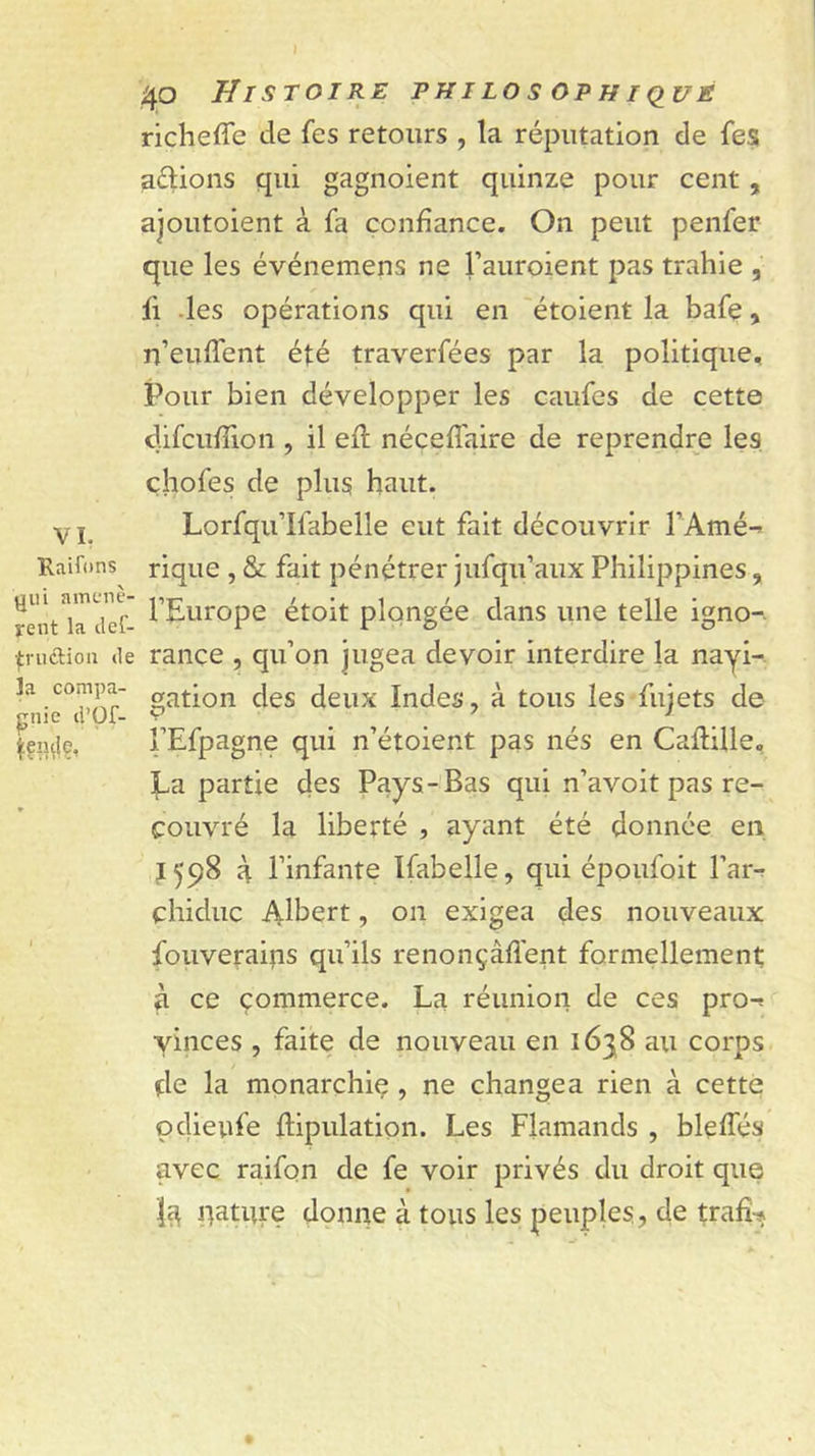VL Raif(Jns gui amenè- rent la def- Tfruftion de la compa- gnie d’üf- 40 Histoire philos ophiqué richefîe de fes retours , ta réputation de fes aérions qui gagnoient quinze pour cent, ajoutoient à fa confiance. On peut penfer que les événemens ne l’auroient pas trahie fl des opérations qui en étoient la bafe, n’euffent été traverfées par la politique. Pour bien développer les caufes de cette difcufîion , il efl néceffaire de reprendre les, çhofes de plus haut. Lorfqii’Ifabelle eut fait découvrir l’Amé-» rique , &amp; fait pénétrer jufqu’aux Philippines, l’Europe étoit plongée dans une telle igno- rance , qu’on jugea devoir interdire la nayi- gation des deux Indes, à tous les fujets de l’Efpagne qui n’étoient pas nés en Caflille, La partie des Pays-Bas qui n’avoit pas re- couvré la liberté , ayant été donnée en. J 598 à l’infante Ifabelle, qui époufoit l’arr chiduc Albert, on exigea des nouveaux fouveraips qu’ils renoiiçàfl'ent formellement; à ce commerce. La réunion de ces prot yinces , faite de nouveau en 1638 au corps de la monarchiç , ne changea rien à cette pdieufe ftipulation. Les Flamands , bleffés avec raifon de fe voir privés du droit que pâture donne à tous les peuples, de trafî-»
