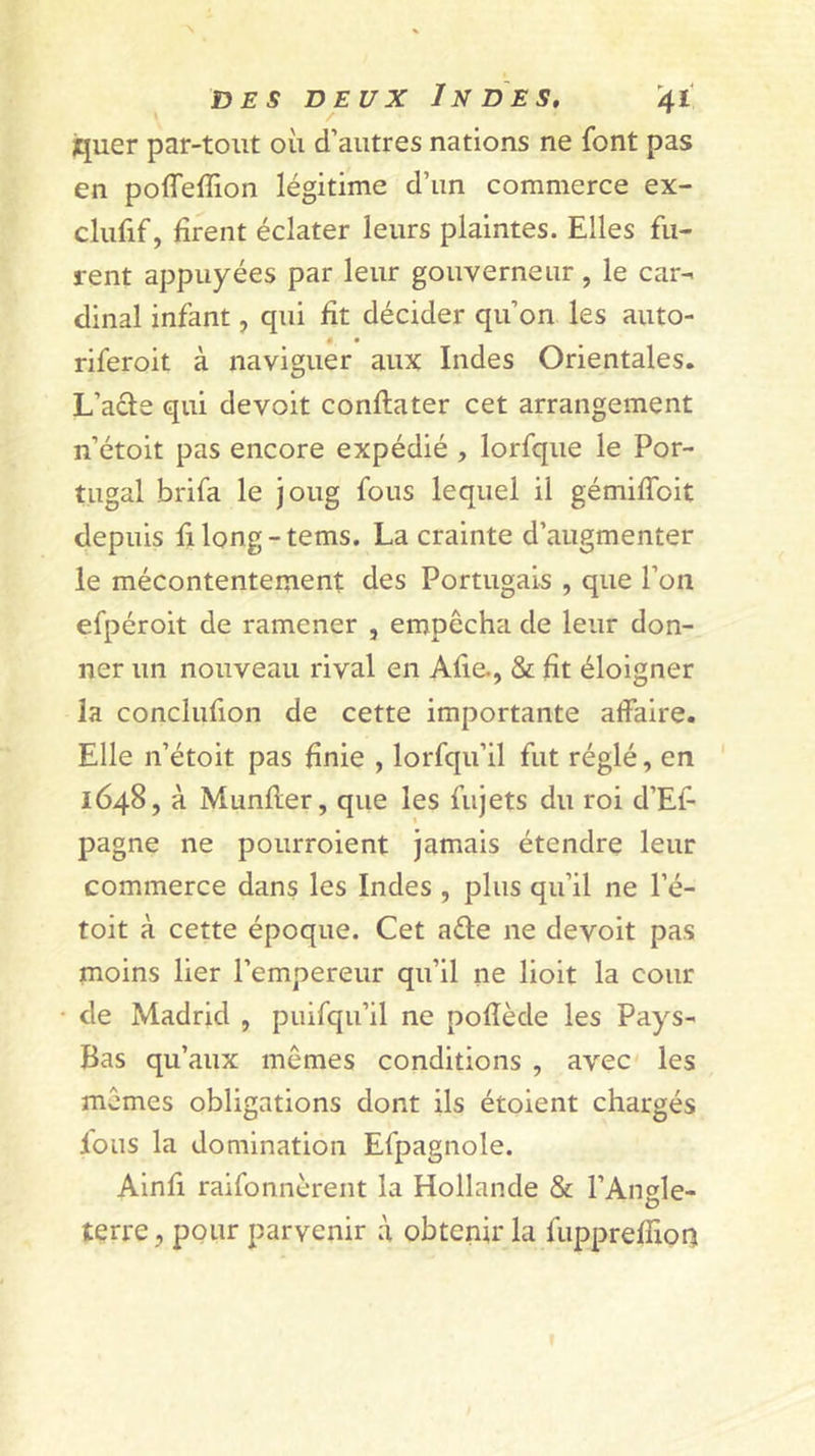 jquer par-tout où d’autres nations ne font pas en poffeffion légitime d’un commerce ex- clufif, firent éclater leurs plaintes. Elles fu- rent appuyées par leur gouverneur, le car- dinal infant, qui fît décider qu’on les auto- • • riferoit à naviguer aux Indes Orientales. L’ade qui devoit conflater cet arrangement n’étoit pas encore expédié , lorfque le Por- tugal brifa le joug fous lequel il gémiffoit depuis filong-tems. La crainte d’augmenter le mécontentement des Portugais , que l’on efpéroit de ramener , empêcha de leur don- ner un nouveau rival en Afie., &amp; fît éloigner la conclufion de cette importante affaire. Elle n’étoit pas finie , lorfqu’il fut réglé, en 1648, à Munfler, que les fujets du roi d’Ef pagne ne pourroient jamais étendre leur commerce dans les Indes , plus qu’il ne l’é- toit à cette époque. Cet aéle ne devoit pas moins lier l’empereur qu’il ne lioit la cour de Madrid , puifqu’il ne pofîède les Pays- Bas qu’aux mêmes conditions , avec les mêmes obligations dont ils étoient chargés ions la domination Efpagnole. Ainfi raifonnèrent la Hollande &amp; l’Angle- terre, pour parvenir à obtenir la fupprefîion