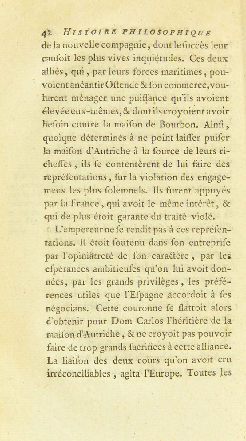 41 Histoire fhilosophi&lt;iue de la nouvelle compagnie, dontlefuccès leur caufoit les plus vives inquiétudes. Ces deux alliés, qui, par leurs forces maritimes , pou- voient anéantir Oftende &amp; fon commerce,vou- lurent ménager une puiffance qu’ils avoient élevée eux-mêmes, &amp; dont ils croyoient avoir befoin contre la maifon de Bourbon. Ainfi, quoique déterminés à ne point laiffer puifer la maifon d’Autriche à la fource de leurs ri- cheffes , ils fe contentèrent de lui faire des repréfentations, fur la violation des engage- mens les plus folemnels. Ils furent appuyés par la Frahce, qui avoit le même intérêt, &amp; qui de plus étoit garante du traité violé. L’empereur ne fe rendit pas à ces repréfen- tations. Il étoit foutenu dans fon entreprife par l’opiniâtreté de fon caradlère , par les efpérances ambitieufes qu’on lui avoit don- nées, par les grands privilèges, les préfé- rences utiles que l’Efpagne accordoit à fes négocians. Cette couronne fe flattoit alors d’obtenir pour Dom Carlos l’héritière de la maifon d’Autriche, &amp; ne croyoit pas pouvoir faire de trop grands facrifices à cette alliance. La liaifon des deux cours qu’on avoit cru irréconciliables , agita l’Europe. Toutes les