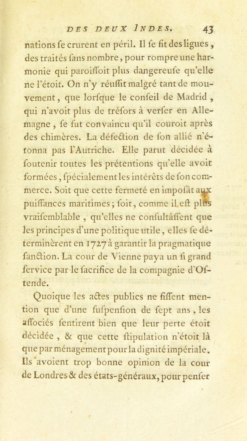 nations fe crurent en péril. Il fe fit des ligues , des traités fans nombre, pour rompre une har- monie qui paroifibit plus dangereufe qu’elle ne rétoit. On n’y réufiit malgré tant de mou- vement , que lorfque le confeil de Madrid , qui n’avoit plus de tréfors à verfer en Alle- magne , fe fut convaincu qu’il couroit après des chimères. La défeélion de fon allié n’é- tonna pas l’Autriche. Elle parut décidée à foutenir toutes les prétentions qu’elle avoit formées, fpécialement les intérêts de fon com- merce. Soit que cette fermeté en impofât ai^ puifiances maritimes; foit, comme ilefl: plffS vraifemblable , qu’elles ne confultâlient que les principes d’une politique utile, elles fe dé- terminèrent en 1727 à garantir la pragmatique fanftion. La cour de Vienne paya un fi grand fervice par le facrifice de la compagnie d’Of- tende. Quoique les aéVes publics ne fiffent men- tion que d’une fufpenfion de fept ans , les affociés fentirent bien que leur perte étoit décidée , &amp; que cette flipulation n’étoit là que par ménagement pour la dignité impériale. Ils avoient trop bonne opinion de la cour de Londres &amp; des états-généraux, pour penfer