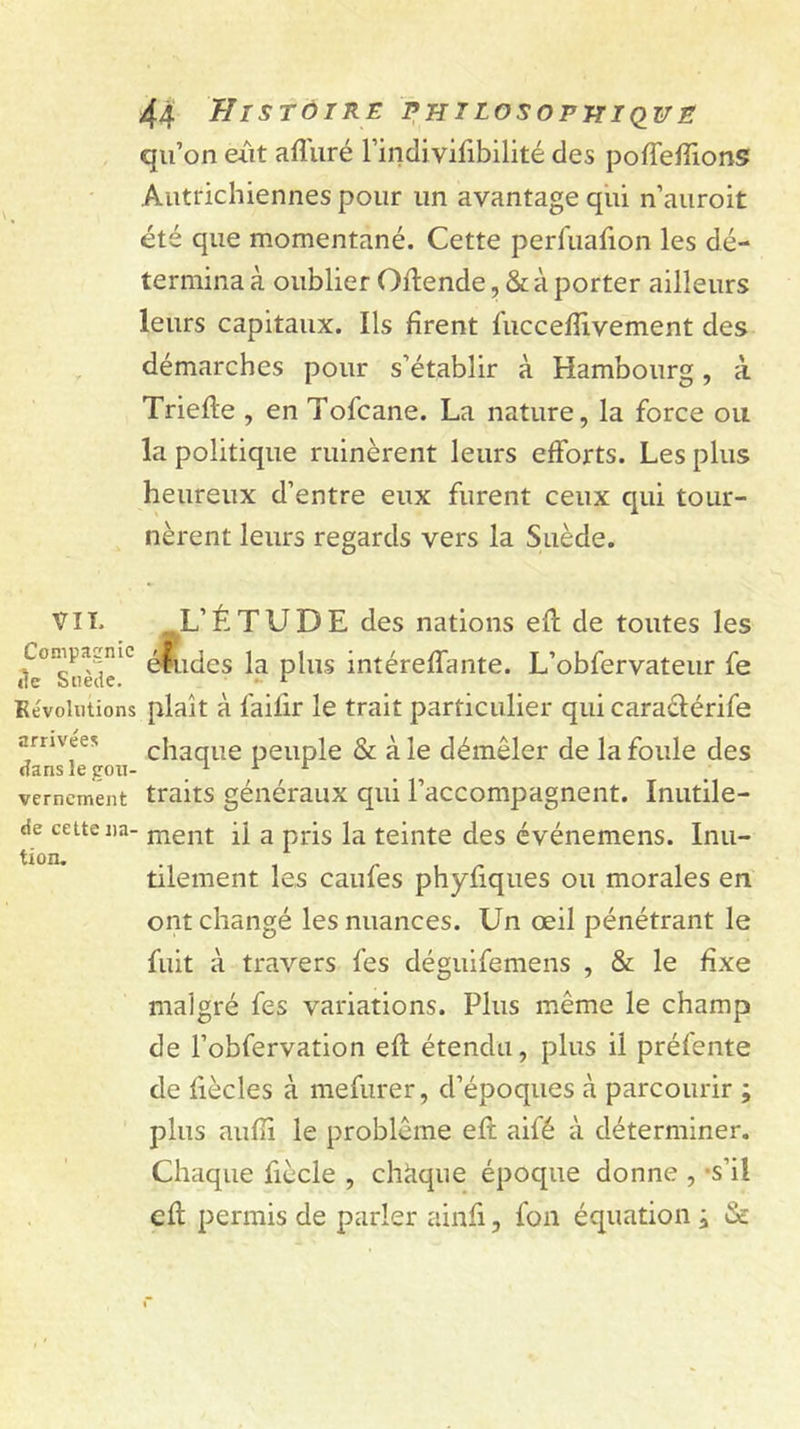 qu’on eut afluré rindi vifibilité des poffeffions Autrichiennes pour un avantage qiii n’auroit été que momentané. Cette perfuafion les dé- termina à oublier Oftende, &amp; à porter ailleurs leurs capitaux. Ils firent l'uccefîivement des démarches pour s’établir à Hambourg, à Triefte , en Tofcane. La nature, la force ou la politique ruinèrent leurs efforts. Les plus heureux d’entre eux furent ceux qui tour- nèrent leurs regards vers la Suède. VIL L’ÉTUDE des nations efl de toutes les Compagnie intéreffante. L’obfervateur fe Kévoliitions plaît à failir le trait particulier qui caraélérife ynvees chaque peuple &amp; à le démêler de la foule des dans le gon- . ^ ^ . verncment traits généraux qui l’accompagnent. Inutile- de cette lia- nient il a pris la teinte des événemens. Inu- tilement les caufes phyfiques ou morales en ont changé les nuances. Un œil pénétrant le fuit à travers fes déguifemens , &amp; le Exe malgré fes variations. Plus même le champ de l’obfervation efl; étendu, plus il préfente de fiècles à mefurer, d’époques à parcourir ; plus aufîi le problème eft aifé à déterminer. Chaque fiècle , chaque époque donne , «s’il efl: permis de parler ainfi, fon équation à &amp;