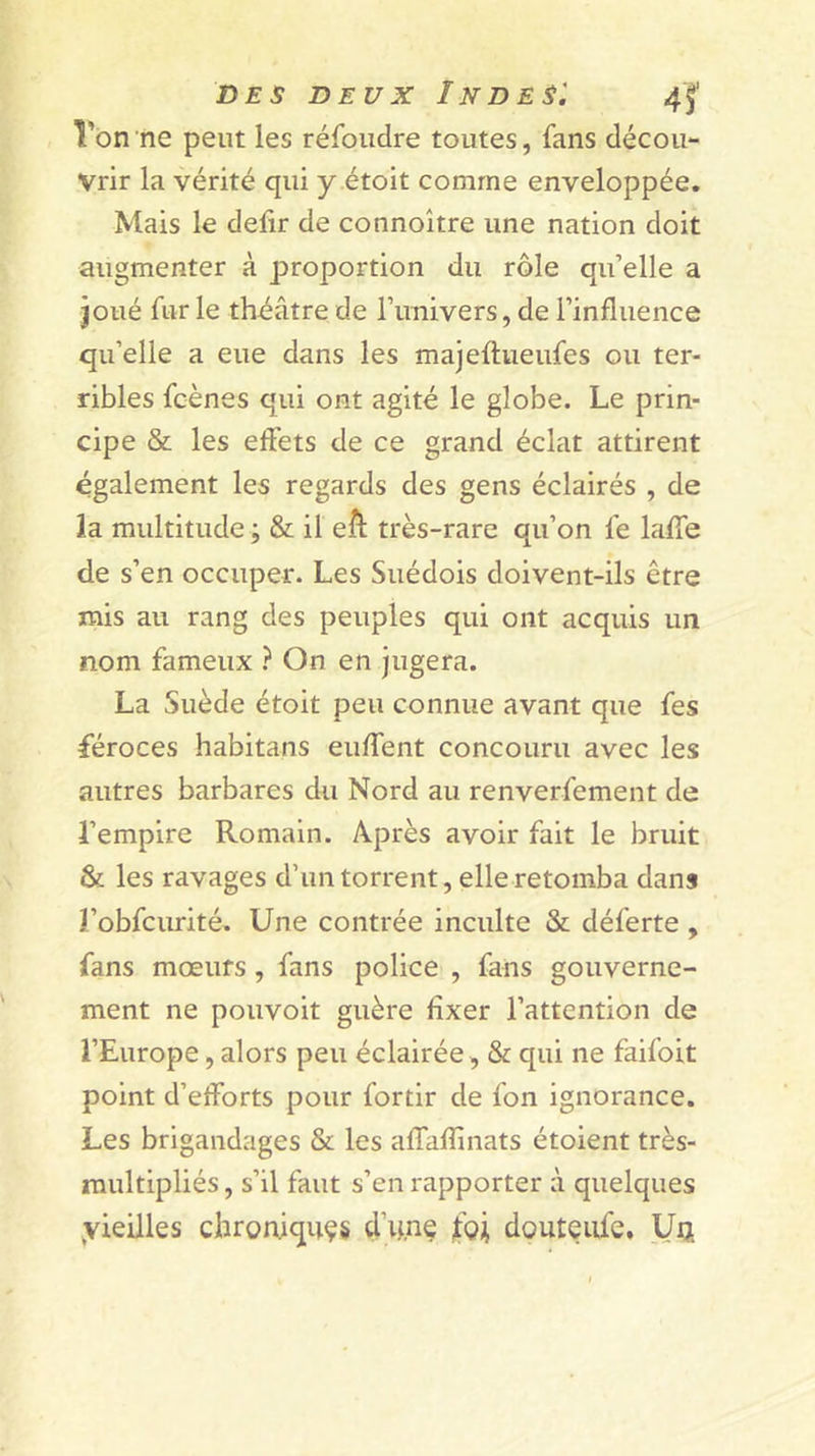 , Von ne peut les réfoudre toutes, fans décou- vrir la vérité qui y étoit comme enveloppée. Mais le delir de connoître une nation doit augmenter à proportion du rôle qu’elle a joué fur le théâtre de l’univers, de l’influence qu’elle a eue dans les majeftueufes ou ter- ribles fcènes qui ont agité le globe. Le prin- cipe &amp; les effets de ce grand éclat attirent également les regards des gens éclairés , de la multitude ; &amp; il eft très-rare qu’on fe laffe de s’en occuper. Les Suédois doivent-ils être mis au rang des peuples qui ont acquis un nom fameux ? On en jugera. La Suède étoit peu connue avant que fes féroces habitans euffent concouru avec les autres barbares du Nord au renverfement de l’empire Romain. Après avoir fait le bruit &amp; les ravages d’un torrent, elle retomba dans l’obfcurité. Une contrée inculte &amp; déferte , fans mœurs, fans police , fans gouverne- ment ne pouvoit guère fixer l’attention de l’Europe, alors peu éclairée, &amp; qui ne faifoit point d’efforts pour fortir de fon ignorance. Les brigandages &amp; les affaffinats étoient très- multipliés, s’il faut s’en rapporter à quelques yieilles chrorûquçs d’unç îoi[ douteiife, Ua