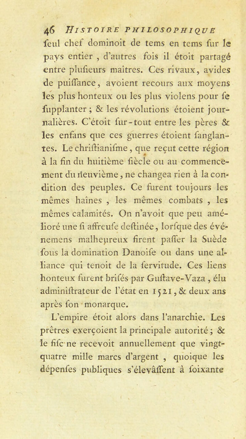 feul chef clominoit de tems en tems fur le pays entier , d’autres fois il étoit partagé entre plufieurs maîtres. Ces rivaux, avides de puilTance, avoient recours aux moyens les plus honteux ou les plus violens pour fe fupplaiiter ; &amp; les révolutions étoient jour- nalières. C’étoit fur-tout entre les pères &amp; les enfans que ces guerres étoient fanglan- tes. Le chriftianifme, que reçut cette région à la fin du huitième iiècle ou au commence- ment du ileuvième, ne changea rien à la con- dition des peuples. Ce furent toujours les mêmes haines , les mêmes combats , les mêmes calamités. On n’avoit que peu amé- lioré une fi alfreufe deftinée, lorfque des évé- nemens malhepreux firent pafier la Suède fous la domination Danoife ou dans une al- liance qui tenoit de la fervitude. Ces liens honteux furent brifés par Guftave-Vaza , élu adminifirateur de l’état en 1521, &amp; deux ans après fon monarque. L’empire étoit alors dans l’anarchie. Les prêtres exerçoient la principale autorité ; &amp; le fifc ne recevoit annuellement que vingt- quatre mille marcs d’argent , quoique les dépenfes publiques s’élevâflent à foixante