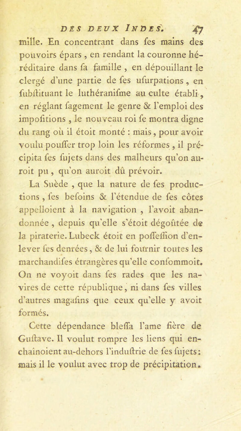 mille. En concentrant dans fes mains des pouvoirs épars , en rendant la couronne hé- réditaire dans fa famille , en dépouillant le clergé d’une partie de fes ufurpations , en fubdituant le luthéranifme au culte établi-, en réglant fagement le genre &amp; l’emploi des impolitions , le nouveau roi fe montra digne du rang où il étoit monté : mais, pour avoir voulu pouffer trop loin les réformes , il pré- cipita fes fujets dans des malheurs qu’on au- roit pu, qu’on auroit dû prévoir. La Suède , que la nature de fes produc- tions , fes befoins &amp; l’étendue de fes côtes appelloient à la navigation , l’avoit aban- donnée , depuis qu’elle s’étoit dégoûtée de la piraterie. Lubeck étoit en poffelfion d’en- lever fes denrées, &amp; de lui fournir toutes les marchandifes étrangères qu’elle confommoit. On ne voyoit dans fes rades que les na- vires de cette république, ni dans fes villes d’autres magafins que ceux qu’elle y avoit formés. Cette dépendance bleffa l’ame fière de Guftave. Il voulut rompre les liens qui en- chaînoient au-dehors l’induftrie de fes fujets: mais il le voulut avec trop de précipitation.