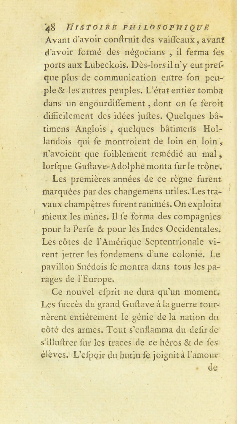 Avant d’avoir conftruit des vaiiTeaux, avaflf d’avoir formé des négocians , il ferma fes ports aux Lubeckois. Dès-lors il n’y eut pref- que plus de communication entre fon peu- ple &amp; les autres peuples. L’état entier tomba dans un engourdiffement, dont on fe feroit difficilement des idées juHes. Quelques bâ- timens Anglois , quelques bâtimeils Hol- landois qui fe montroient de loin en loin, n’avoieiit que faiblement remédié au mal, lorfque Guftave-Adolphemonta furie trône. Les premières années de ce règne furent marquées par des changemens utiles.'Les tra-&gt;- vaux champêtres furent ranimés. On exploita mieux les mines. Il fe forma des compagnies pour la Perfe &amp; pour les Indes Occidentales. Les côtes de l’Amérique Septentrionale vi- rent jetter les fondemens d’une colonie. Le pavillon Suédois fe montra dans tous les pa- rages de l’Europe. Ce nouvel efprit ne dura qu’un moment. Les fuccès du grand Guftave à la guerre tour- nèrent entièrement le génie de la nation du côté des armes. Tout s’enflamma du defirde s’illuflrer fur les traces de ce héros &amp; de fes élèves. L’cfpoir du butin fe joignit à l’amour - de