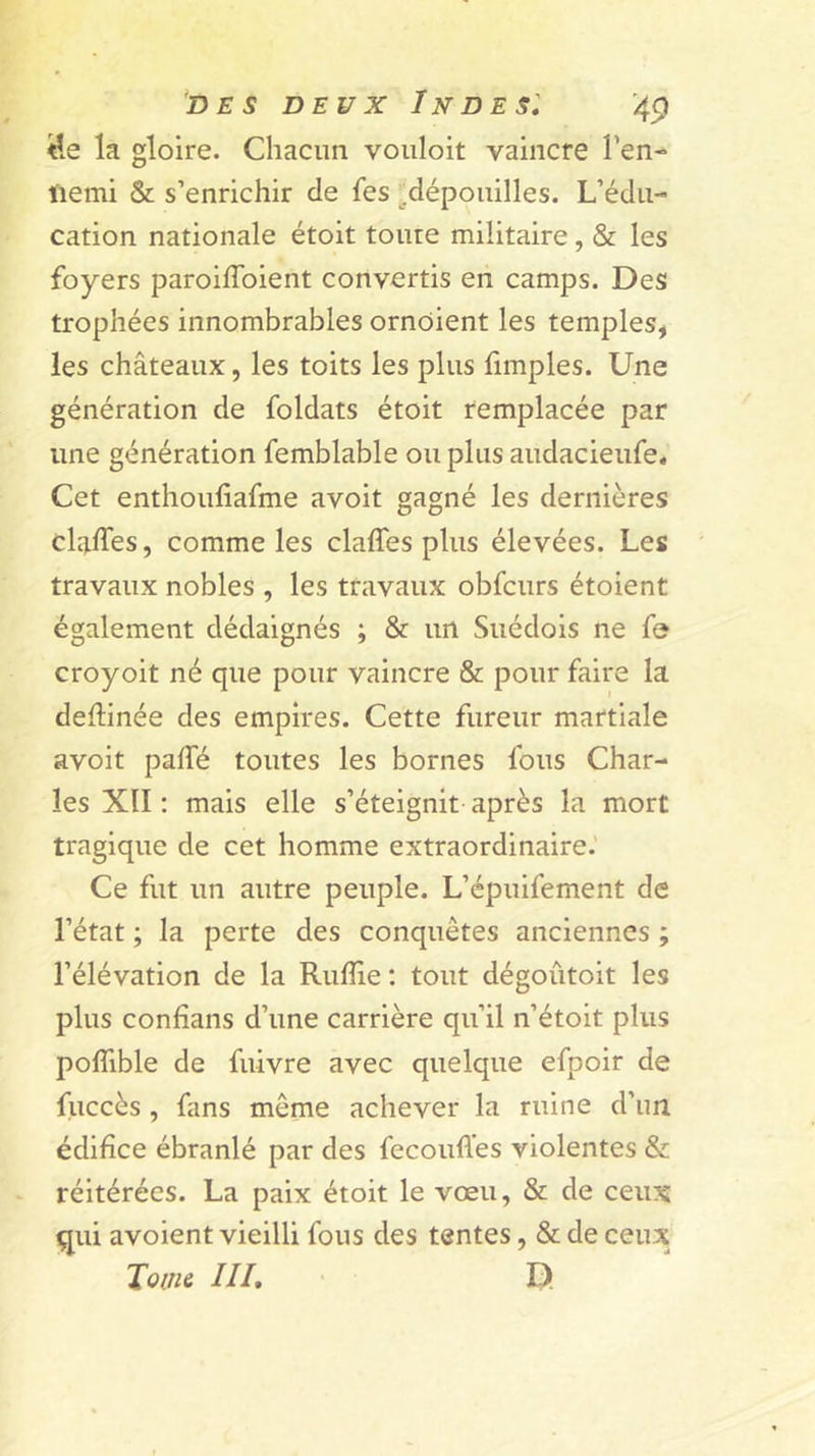 y.e la gloire. Chacun voiiloit vaincre Fen- tiemi &amp; s’enrichir de fes ^.dépouilles. L’édu- cation nationale étoit toute militaire, &amp; les foyers paroiffoient convertis en camps. Des trophées innombrables ornoient les temples, les châteaux, les toits les plus limples. Une génération de foldats étoit remplacée par une génération femblable ou plus audacieufe. Cet enthoufiafme avoit gagné les dernières claffes, comme les claffes plus élevées. Les travaux nobles , les travaux obfcurs étoient également dédaignés ; &amp; un Suédois ne fe croyoit né que pour vaincre &amp; pour faire la deftinée des empires. Cette fureur martiale avoit pafTé toutes les bornes fous Char- les XII ; mais elle s’éteignit après la mort tragique de cet homme extraordinaire.' Ce fut un autre peuple. L’épuifement de l’état ; la perte des conquêtes anciennes ; l’élévation de la Ruflie : tout dégoûtoit les plus confians d’une carrière qu’il n’étoit plus poffible de fuivre avec quelque efpoir de fuccès , fans même achever la ruine d’im édifice ébranlé par des fecoiiffes violentes &amp; réitérées. La paix étoit le vœu, &amp; de ceux qui avoient vieilli fous des tentes, &amp; de ceux Toiiiè III, ' D