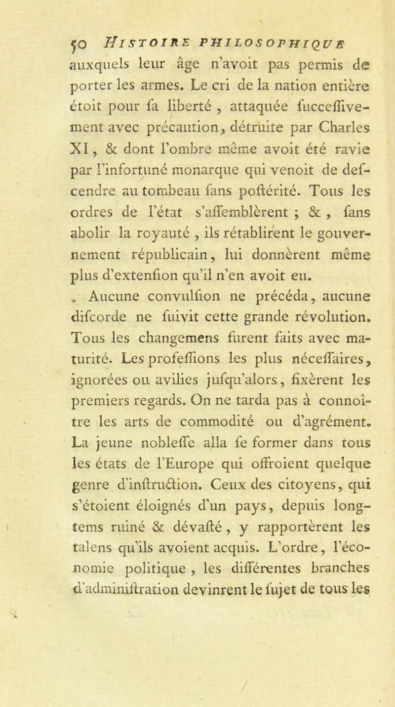 auxquels leur âge n’avoit pas permis de porter les armes. Le cri de la nation entière étoit pour fa liberté , attaquée fuccelîlve- ment avec précaution^ détruite par Charles XI, &amp; dont l’ombre même avoit été ravie par l’infortuné monarque qui venoit de def- cendre au tombeau fans poftérité. Tous les ordres de l’état s’affemblèrent ; &amp; , fans abolir la royauté , ils rétablirent le gouver- nement républicain, lui donnèrent même plus d’extenfion qu’il n’en avoit eu. . Aucune convulfion ne précéda, aucune difcorde ne fuivit cette grande révolution. Tous les changemens furent faits avec ma- turité. Les profelîions les plus nécelTaires, ignorées ou avilies jufqu’alors, fixèrent les premiers regards. On ne tarda pas à connoî- tre les arts de commodité ou d’agrément, La jeune nobleffe alla fe former dans tous les états de l’Europe qui offroient quelque genre d’inftruèlion. Ceux des citoyens, qui s’étoient éloignés d’un pays, depuis long- I tems ruiné &amp; dévafté, y rapportèrent les talens qu’ils avoient acquis. L’ordre, l’éco- nomie politique , les différentes branches d’adminiffration devinrent le fujet de tous les /