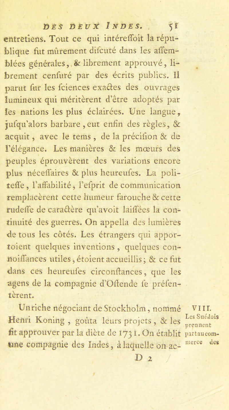 entretiens. Tout ce qui intéreffoit la répu- blique fut mûrement difcuté dans les affem- blées générales,,St librement approuvé, li- brement cenfuré par des dcrits publics. Il parut fur les fciences exaâes des ouvrages lumineux qui méritèrent d’être adoptés par les nations les plus éclairées. Une langue, jufqu’alors barbare ,eut enfin des règles, &amp; acquit, avec le tems , de la précifion &amp; de l’élégance. Les manières &amp; les mœurs des peuples éprouvèrent des variations encore plus néceffaires &amp; plus heureufes. La poli- teffe , l’affabilité j l’efprit de communication remplacèrent cette humeur farouche &amp; cette rudeffe de caraélère qu’avoit laiffées la con- tinuité des guerres. On appella des lumières de tous les côtés. Les étrangers qui appor- toient quelques inventions , quelques con- noiffances utiles, étoient accueillis ; &amp; ce fut dans ces heureufes circonftances, que les agens de la compagnie d’Oftende fe préfen- tèrent. Un riche négociant de Stockholm, nommé Henri Koning , goûta leurs projets, &amp; les fit approuver par la dicte de 173 I. On établit tine compagnie des Indes, à laquelle on ac- D 2 / viir. Les Suédois prennent partaucom- merce tks