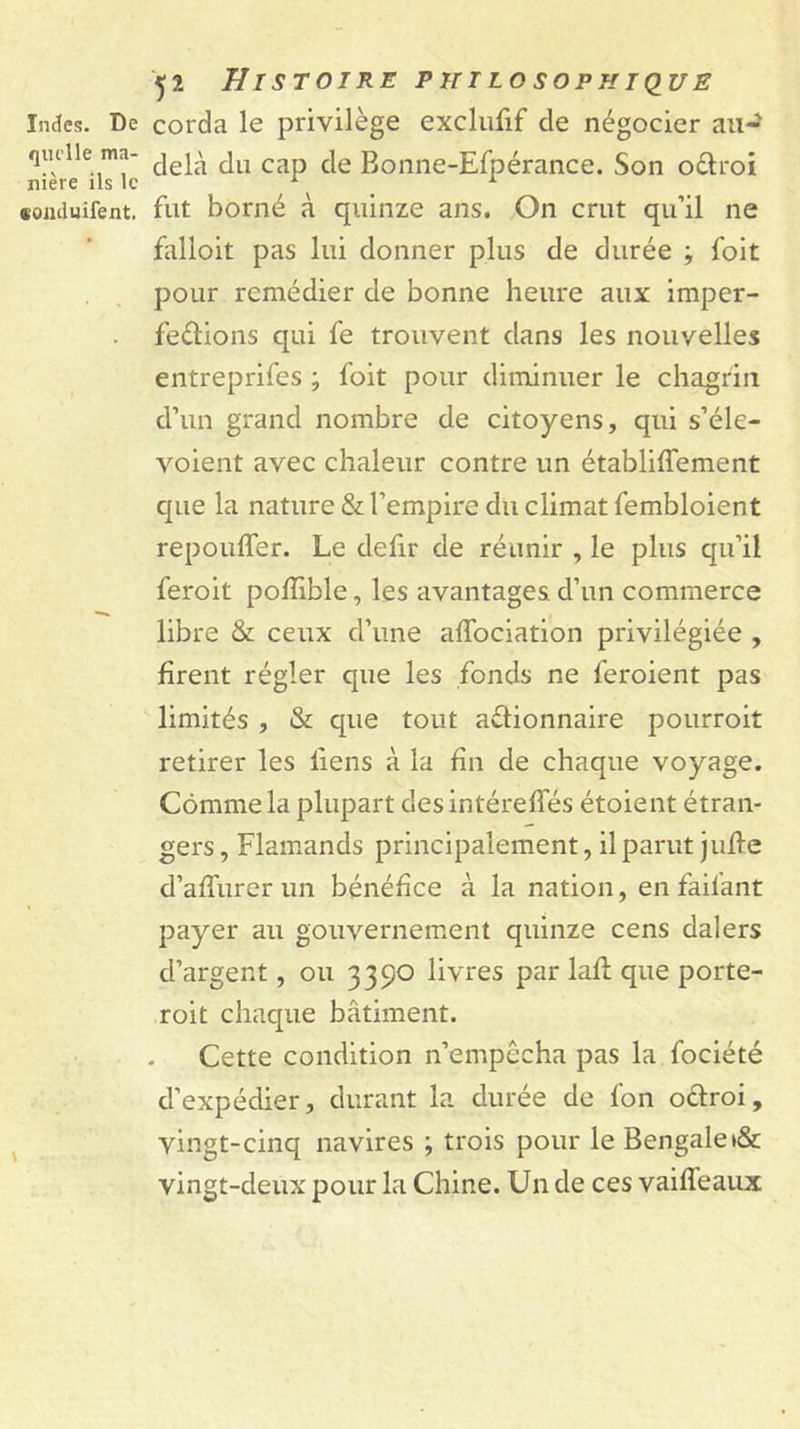 Indes. De corda le privilège excliifif de négocier aii-^ quelle ma- ^ Bonne-Efpérancc. Son oélroi niere ils le ^ ^ ^ «oiiduifent. fut borné à quinze ans. On crut qu’il ne falloit pas lui donner plus de durée ; foit . , pour remédier de bonne heure aux imper- . fedions qui fe trouvent dans les nouvelles entreprifes ; foit pour diminuer le chagrin d’un grand nombre de citoyens, qui s’éle- voient avec chaleur contre un établiffement c[ue la nature &amp; l’empire du climat fembloient repouffer. Le defir de réunir , le plus qu’il feroit polïible, les avantages d’un commerce libre &amp; ceux d’une affociation privilégiée , firent régler que les fonds ne feroient pas limités , &amp; que tout actionnaire pourroit retirer les fiens à la fin de chaque voyage. Comme la plupart desintéreffés étoient étran- gers, Flamands principalement, il parut juffe d’affurer un bénéfice à la nation, en faifant payer au gouvernement quinze cens dalers d’argent, ou 3390 livres par laff que porte- roit chaque bâtiment. Cette condition n’empêcha pas la fociété d’expédier, durant la durée de fon odroi, vingt-cinq navires ; trois pour le Bengale»&amp; vingt-deux pour la Chine. Un de ces vaiffeaux
