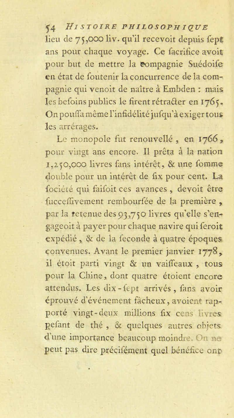 lieu de 75,000 liv. qu’il recevoit depuis Tept ans pour chaque voyage. Ce facrifîce avoit pour but de mettre la compagnie Suédoife en état de foutenir la concurrence de la com- pagnie qui venoit de naître à Embden : mais les befoins publics le firent rétrader en 1765. On pouffa même l’infidélité jufqu’à exiger tous les arrérages. Le monopole fut renouvellé , en 1766, pour vingt ans encore. Il prêta à la nation 1,250,000 livres fans intérêt, &amp; une fomme double pour un intérêt de fix pour cent. La fociété qui faifoit ces avances , devoit être fuccefiîvement rembourfée de la première , par la retenue des 93,750 livres qu’elle s’en- gageoit à payer pour chaque navire qui feroit expédié, &amp; de la fécondé à quatre époques convenues. Avant le premier janvier 1778, il étoit parti vingt &amp; un vaiffeaiix , tous pour la Chine, dont quatre étoient encore attendus. Les dix-Iept arrivés, fans avoir éprouvé d’événement fâcheux, avoient rap- porté vingt-deux millions fix cens livres pefant de thé , &amp; quelques autres objets d’une importance beaucoup moindre. On ne peut pas dire préçifément quel bénéfice onr