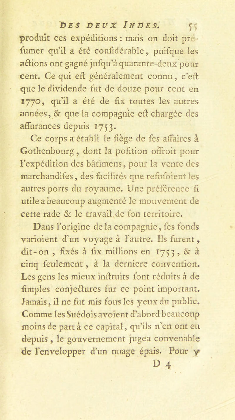 produit ces expéditions : mais on doit pré- fumer qu’il a été conlidérable &gt; puifque les aélions ont gagné jufqu’à quarante-deux pour cent. Ce qui eft généralement connu, c’ell que le dividende fut de douze pour cent en 1770, qu’il a été de fix toutes les autres années, &amp; que la compagnie eft chargée des affurances depuis 1753. Ce corps a établi le liège de fes affaires à Gothenbourg, dont la pofition oifroit pour l’expédition des bâtimens, pour la vente des marchandifes, des facilités que refufoient les autres ports du royaume. Une préférence fi utile a beaucoup augmenté le mouvement de cette rade &amp; le travail.de fon territoire. Dans l’origine de la compagnie, fes fonds varioient d’un voyage à l’autre. Ils furent, dit-on , fixés à fix millions en 1753 , &amp; à cinq feulement, à la derniere convention. Les gens les mieux inflruits font réduits à de fimples conjedures fur ce point important. Jamais, il ne fut mis fous les yeux du public. Comme les Suédois avoient d’abord beaucoup moins de parta ce capital, qu’ils n’en ont eu depuis , le gouvernement jugea convenable de l’envelopper d’un nuage épais. Pour y ‘ D 4