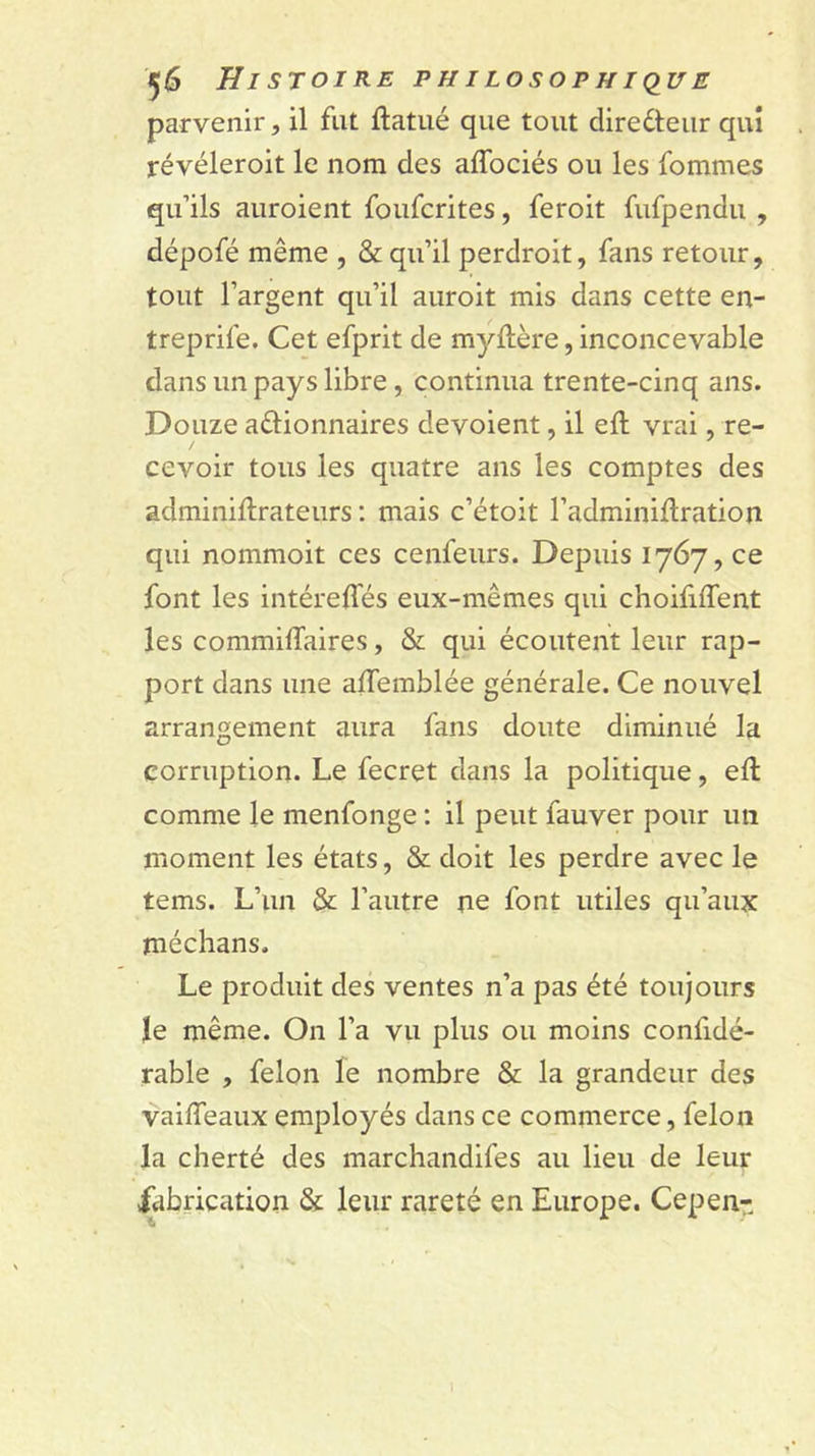 parvenir, il fut ftatué que tout diredleur qui révéleroit le nom des affociés ou les fommes qu’ils auroient foufcrites, feroit fufpendu , dépofé même , &amp; qu’il perdroit, fans retour, tout l’argent qu’il auroit mis dans cette en- treprife. Cet efprit de myftère, inconcevable dans un pays libre, continua trente-cinq ans. Douze aêlionnaires dévoient, il eft vrai, re- / cevoir tous les quatre ans les comptes des adminiftrateurs ; mais c’étoit l’adminillration qui nommoit ces cenfeurs. Depuis 1767, ce font les intéreffés eux-mêmes qui choififfent les commilTaires, &amp; qui écoutent leur rap- port dans une alTemblée générale. Ce nouvel arrangement aura fans doute diminué la corruption. Le fecret dans la politique, efl comme le menfonge : il peut fauver pour un moment les états, &amp; doit les perdre avec le tems. L’un &amp; l’autre ne font utiles qu’aux rnéchans. Le produit des ventes n’a pas été toujours le même. On l’a vu plus ou moins confidé- rable , félon le nombre &amp; la grandeur des vaiffeaux employés dans ce commerce, félon la cherté des marchandifes au lieu de leur dfabrication &amp; leur rareté en Europe. Cepen- 1