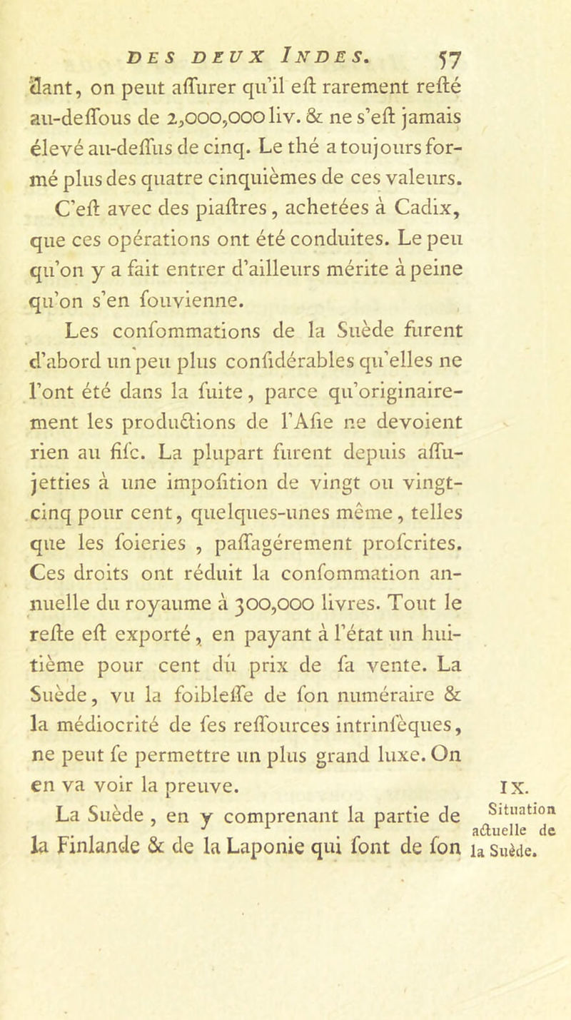 3ant, on peut affurer qu’il elt rarement refté au-deffous de 2^,0005000 liv. &amp; ne s’efl: jamais élevé au-deffus de cinq. Le thé a toujours for- mé plus des quatre cinquièmes de ces valeurs. C’ell avec des piaftres, achetées à Cadix, que ces opérations ont été conduites. Le peu qu’on y a fait entrer d’ailleurs mérite à peine qu’on s’en fouvienne. Les confommations de la Suède furent d’abord un peu plus confidérables qu’elles ne l’ont été dans la fuite, parce qu’originaire- ment les produûions de l’Afie ne dévoient rien au hfc. La plupart furent depuis affu- jetties à une impofition de vingt ou vingt- cinq pour cent, quelques-unes même, telles que les foieries , paffagérement profcrites. Ces droits ont réduit la confommation an- nuelle du royaume à 300,000 livres. Tout le relie ell exporté, en payant à l’état un hui- tième pour cent dû prix de fa vente. La Suède, vu la foiblelfe de fon numéraire &amp; la médiocrité de fes reflburces intrinfèques, ne peut fe permettre un plus grand luxe. On en va voir la preuve. La Suède , en y comprenant la partie de la Finlande &amp; de la Laponie qui font de fon IX. Situation aûuelle de la Suède.
