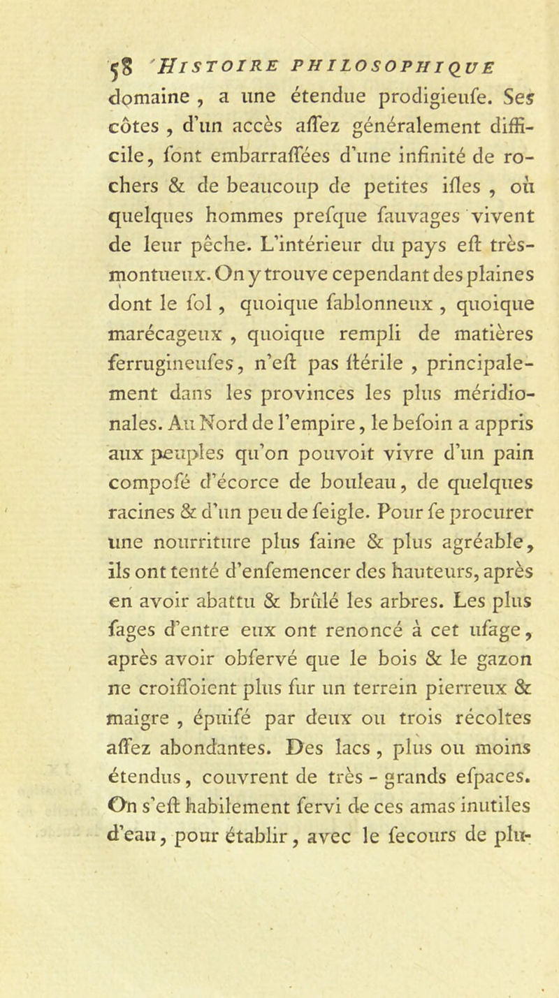 dpmaine , a une étendue procligieiife. Ses côtes , d’un accès afTez généralement diffi- cile, font embarraffées d’une infinité de ro- chers &amp; de beaucoup de petites ifles , on quelques hommes prefque fauvages vivent de leur pêche. L’intérieur du pays eft très- montueux. On y trouve cependant des plaines dont le fol, quoique fablonneux , quoique marécageux , quoique rempli de matières ferrugineufes, n’eft pas flérile , principale- ment dans les provinces les plus méridio- nales. Au Nord de l’empire, le befoin a appris aux peuples qu’on pouvoir vivre d’un pain compofé d’écorce de bouleau, de quelques racines &amp; d’un peu de feigle. Pour fe procurer une nourriture plus faine &amp; plus agréable, ils ont tenté d’enfemencer des hauteurs, après en avoir abattu &amp; brûlé les arbres. Les plus fages d’entre eux ont renoncé à cet ufage, après avoir obfervé que le bois &amp; le gazon ne croiffoient plus fur un terrain pierreux &amp; maigre , épuifé par deux ou trois récoltes affez abondantes. Des lacs, plus ou moins étendus, couvrent de très - grands efpaces. On s’eft habilement fervi de ces amas inutiles d’eau, pour établir, avec le fecoiirs de plu-