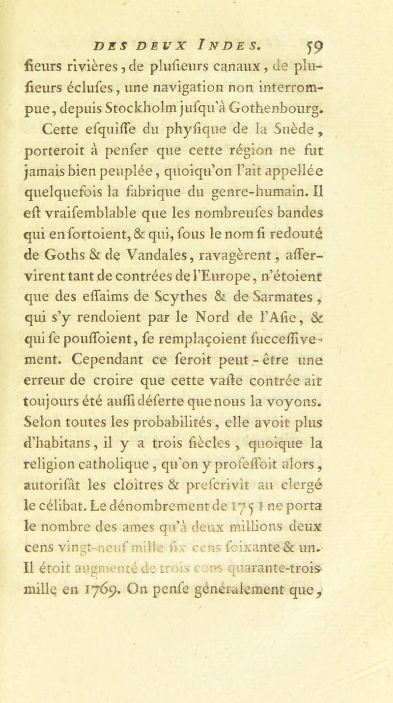 fieurs rivières j de plulieiirs canaux, de plii- fieurs éclufes, une navigation non interrom- pue , depuis Stockholm jufqu’à Gothenbourg, Cette efquifle du phylique de la Suède , porteroit à penfer que cette région ne fut jamais bien peuplée, quoiqu’on l’ait appellée quelquefois la fabrique du genre-humain. Il eft vraifemblable que les nombreufes bandes qui en fortoient, &amp; qui, fous le nom fi redouté de Goths &amp; de Vandales, ravagèrent, affer- virent tant de contrées de l’Europe, n’étoient que des effaims de Scythes &amp; de Sarmates , qui s’y rendoient par le Nord de l’Afie, &amp; qui fe poufToient, fe remplaçoient fuccefîive-- ment. Cependant ce feroit peutêtre une erreur de croire que cette vafte contrée ait toujours été auflidéferte que nous la voyons. Selon toutes les probabilités, elle avoit plus d’habitans, il y a trois fiècles , quoique la religion catholique, qu’on y profefToit alors, autorifât les cloîtres &amp; prefcrivît au clergé le célibat. Le dénombrement de Î75 1 ne porta le nombre des âmes qu’à deux milbons deux cens vin^t-neuf mille h?: cens foixante &amp; un. Il étoit augmenté de trois quarante-trois- « millq en 1769. On penfe généralement que.