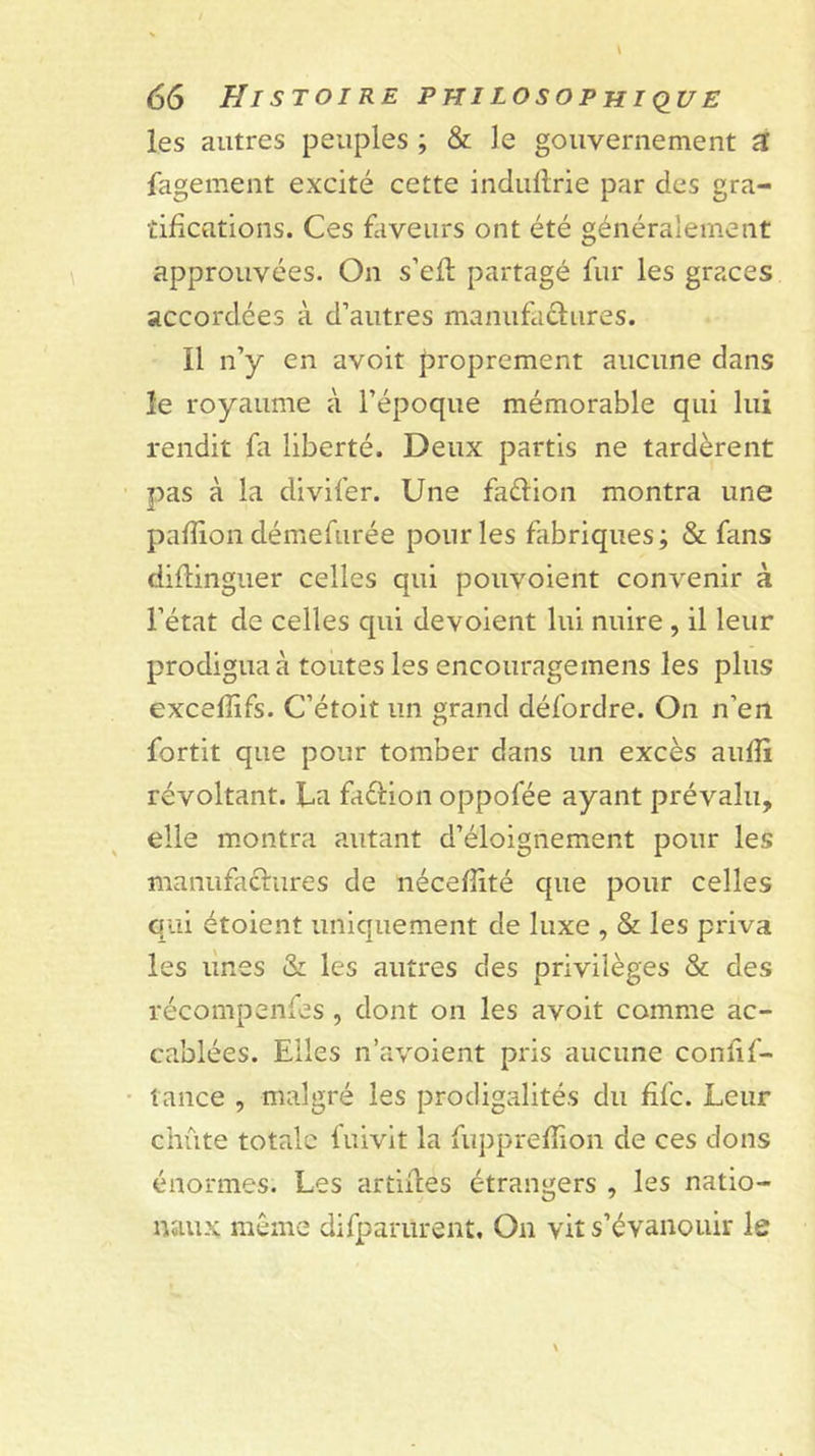 les autres peuples ; &amp; le gouvernement a fagement excité cette indullrie par des gra- tifications. Ces faveurs ont été généralement approuvées. On s’efl partagé fur les grâces accordées à d’autres manufaflures. Il n’y en avoir proprement aucune dans le royaume à l’époque mémorable qui lui rendit fa liberté. Deux partis ne tardèrent pas à la divifer. Une faélion montra une pafîion démefurée pour les fabriques; &amp; fans diflinguer celles qui pouvoient convenir à l’état de celles qui dévoient lui nuire , il leur prodigua à toutes les encouragemens les plus excelîifs. C’étoit un grand défordre. On n’en fortit que pour tomber dans un excès aufîi révoltant. La faélion oppofée ayant prévalu, elle montra autant d’éloignement pour les manufactures de nécefîîté que pour celles qui étoient uniquement de luxe , &amp; les priva les unes &amp; les autres des privilèges &amp; des récompenfes , dont on les avoit comme ac- cablées. Elles n’avoient pris aucune confif- lance , malgré les prodigalités du fifc. Leur chute totale fuivit la fupprefïion de ces dons énormes. Les artlifes étrangers , les natio- naux meme difparurent. On vit s’évanouir le