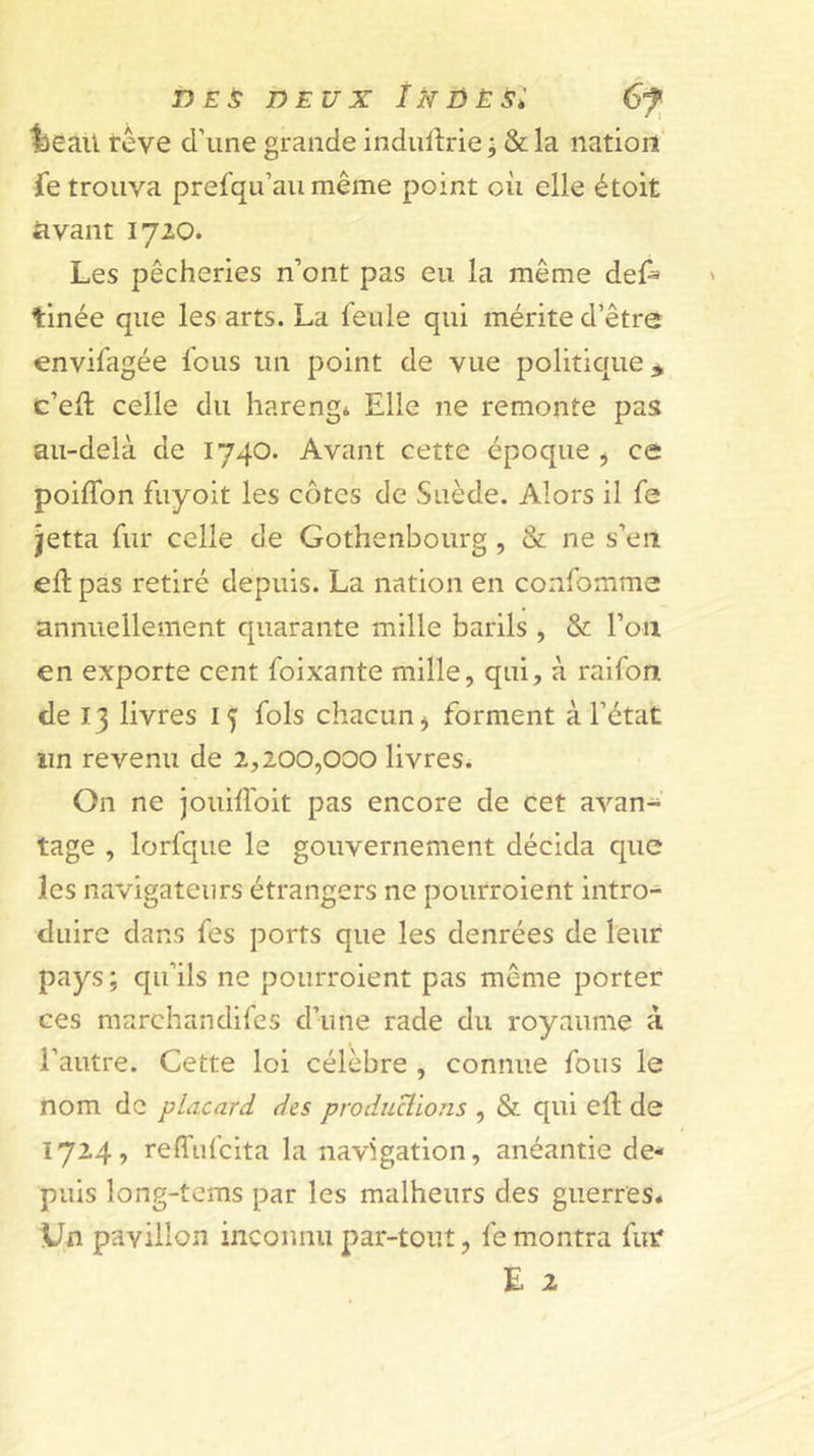 DEUX ÎNDÈSi lieaU rêve d’une grande indufirie ; &amp; la nation ie trouva prefqu’au même point où elle étoit avant 1720. Les pêcheries n’ont pas eu la même del^ tinée que les arts. La feule qui mérite d’être envifagée fous un point de vue politique* c’eft celle du hareng* Elle ne remonte pas au-delà de 1740. Avant cette époque j ce poiffon fuyoit les côtes de Suède. Alors il fe îetta fur celle de Gothenbourg, &amp; ne s’en eft pas retiré depuis. La nation en confomme annuellement quarante mille barils , &amp; l’on en exporte cent foixante mille, qui, à raifon de 13 livres 15 fols chacun ^ forment à l’état un revenu de 2,200,000 livres. On ne jouifloit pas encore de cet avan- tage , lorfque le gouvernement décida cpic les navigateurs étrangers ne pourroient intro- duire dans fes ports que les denrées de leur pays; qu’ils ne pourroient pas même porter ces marchandifes d’une rade du royaume à l’autre. Cette loi célèbre , connue fous le nom de placard des produUions , &amp; qui efl de 1724, reffufcita la navigation, anéantie de- puis long-tcms par les malheurs des guerres* \Jn pavillon inconnu par-tout, fe montra fut* E 2