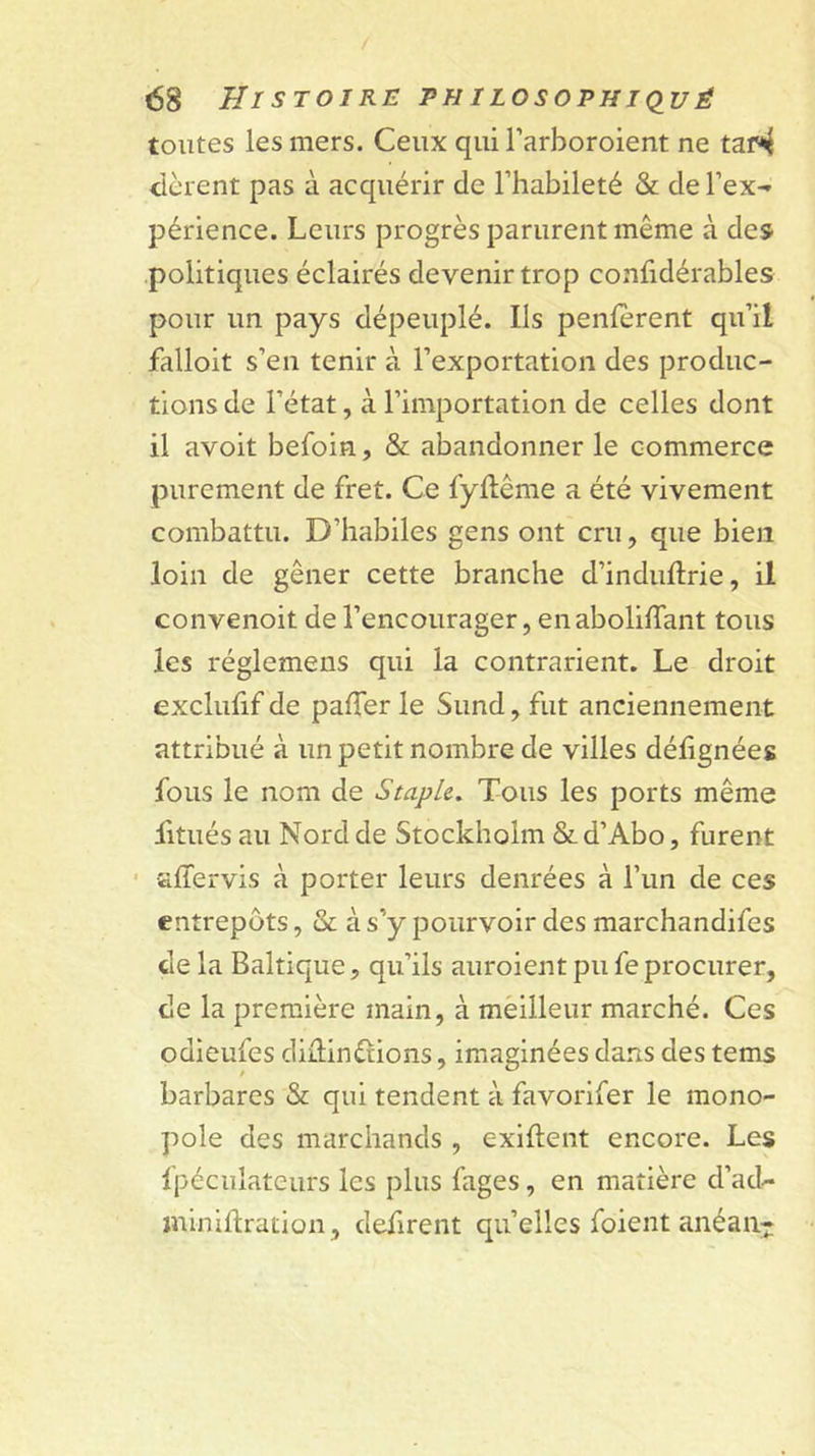 toutes les mers. Ceux qui l’arboroient ne tai^ tièrent pas à acquérir de l’habileté &amp; de rex-» périence. Leurs progrès parurent même à des politiques éclairés devenir trop confidérables pour un pays dépeuplé. Ils penfèrent qu’il falloit s’en tenir à l’exportation des produc- tions de l’état, à l’importation de celles dont il avoit befoin, &amp; abandonner le commerce purement de fret. Ce fyllême a été vivement combattu. D’habiles gens ont cru, que bien loin de gêner cette branche d’induftrie, il convenoit de l’encourager, en abolilTant tous les réglemens qui la contrarient. Le droit exclulif de paflèr le Sund, fut anciennement attribué à un petit nombre de villes délignées fous le nom de S tapie. Tous les ports même fitiiés au Nord de Stockholm &amp;d’Abo, furent • affervis à porter leurs denrées à l’iin de ces entrepôts, &amp; à s’y pourvoir des marchandifes de la Baltique, qu’ils auroient pu fe procurer, de la première main, à mèilleur marché. Ces odleufes diiîinétions, imaginées dans des tems barbares &amp; qui tendent à favorlfer le mono- pole des marchands , exiftent encore. Les fpéculateurs les plus fages, en matière d’ad- ininiftration, défirent qu’elles foient anéaii-