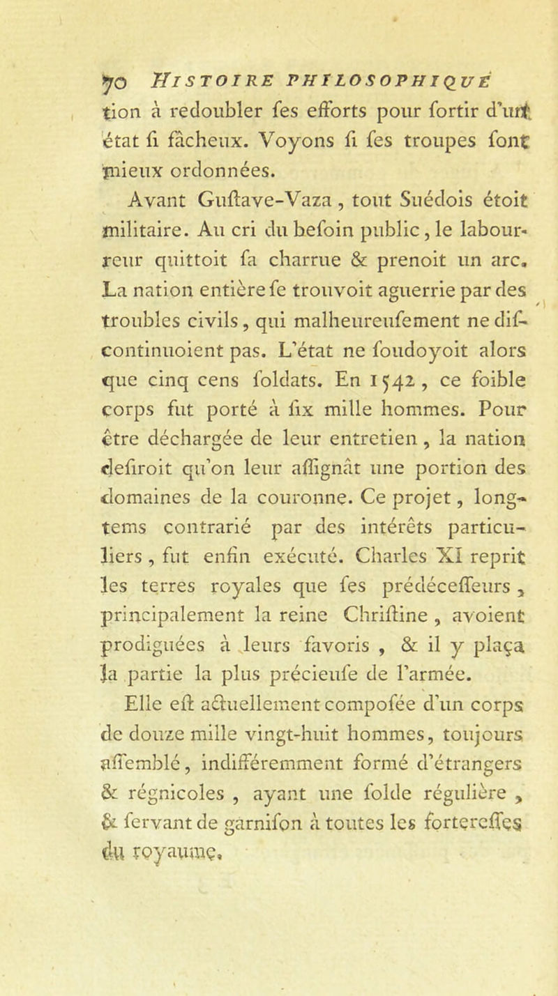 tion à redoubler fes efforts pour fortir d’urt 'état fl fâcheux. Voyons fi fes troupes font ïiiieux ordonnées. Avant Guflave-Vaza, tout Suédois étoit militaire. Au cri dubefoin public,le labour- reiir quittoit fa charrue &amp; prenoit un arc, La nation entière fe trouvoit aguerrie par des troubles civils, qui malheureufement ne dif* continuoient pas. L’état ne foudoyoit alors que cinq cens foldats. En 1542 , ce foible corps fut porté à fix mille hommes. Pour être déchargée de leur entretien, la nation clefiroit qu’on leur afîignât une portion des domaines de la couronne. Ce projet, long-* tems contrarié par des intérêts particu- liers , fut enfin exécuté. Charles XI reprit les terres royales que fes prédéceffeurs , principalement la reine Chrifline , avoient prodiguées à leurs favoris , &amp; il y plaça Ja partie la plus précieufe de l’armée. Elle eft afluellement compofée d’un corps de douze mille vingt-huit hommes, toujours affemblé, indifféremment formé d’étrangers &amp; régnicoles , ayant une folde régulière , êi fervant de garnifon à toutes les fortercffes du rQyaumç,