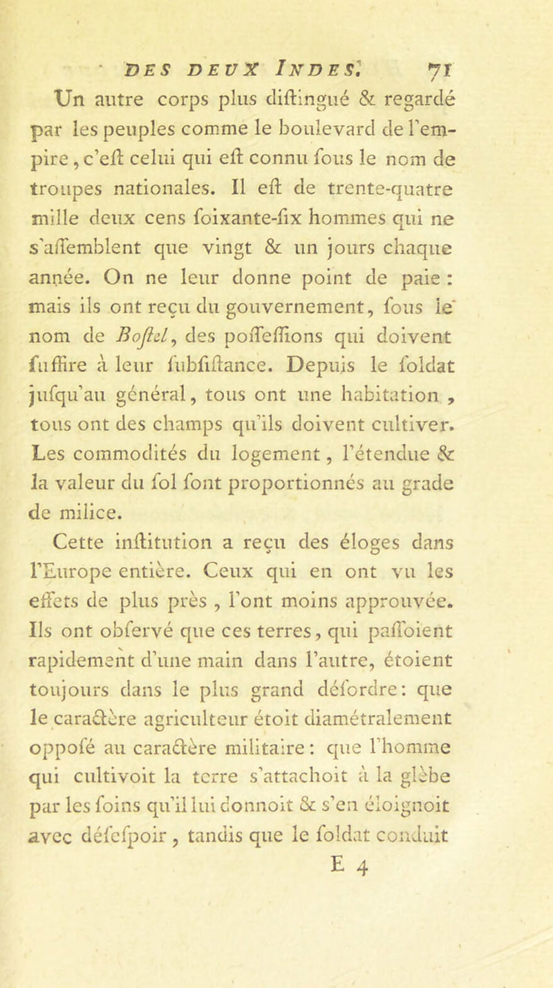 ■ DES DEUX Indes''. ti / Un autre corps plus cliftingué &amp; regardé par les peuples comme le boulevard de l’em- pire , ccù celui qui ed: connu fous le nom de troupes nationales. Il eft de trente-quatre mille deux cens foixante-fix hommes qui ne s’alTemblent que vingt &amp; un jours chaque année. On ne leur donne point de paie : mais ils ont reçu du gouvernement, fous le' nom de Bojld^ des poiTehions qui doivent fil dire à leur fubfidance. Depuis le foldat jufqu’au général, tous ont une habitation , tous ont des champs qu’ils doivent cultiver. Les commodités du logement, l’étendue &amp; la valeur du fol font proportionnés au grade de milice. Cette indiitution a reçu des éloges dans l’Europe entière. Ceux qui en ont vu les eifets de plus près , Font moins approuvée. Ils ont obfervé que ces terres, qui padbient rapidement d’une main dans l’autre, étoient toujours dans le plus grand défordre: que le caraélère agriculteur étoit diamétralement oppofé au caraélère militaire : que l’homme qui cultivoit la terre s’attachoit à la glèbe par les foins qu’il lui donnoit &amp; s’en éloignoit avec défcfpoir, tandis que le foldat conduit E 4