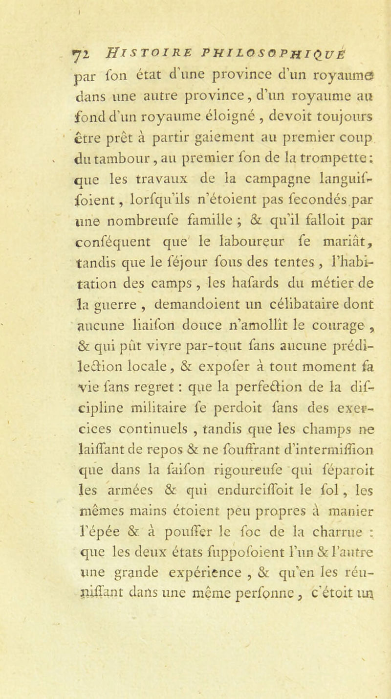 I 72 Histoire phiLosoPHiQ_uè par fou état d’une province d’un royaumes dans une autre province, d’un royaume au fond d’un royaume éloigné , devoit toujours ctre prêt à partir gaiement au premier coup du tambour, au premier fon de la trompette : que les travaux de la campagne languifr- foient, lorfqu’ils n’étoient pas fécondés par une nombreufe famille ; &amp; qu’il falloit par conféquent que' le laboureur fe mariât, tandis que le féjour fous des tentes , l’habi- tation des camps , les hafards du métier de la guerre , demandoient un célibataire dont aucune liaifon douce n’amollît le courage , &amp; qui pût vivre par-tout fans aucune prédî- leêlion locale, &amp; expofer à tout moment fa vie fans regret ; que la perfection de la dif- cipline militaire fe perdoit fans des exer- cices continuels , tandis que les champs ne laiffant de repos &amp; ne fouffrant d’intermiffion que dans la faifon rigoureufe qui féparoit les armées &amp; qui cndurchToit le fol, les mêmes mains étoient peu propres à manier l’épée &amp; à pouffer le foc de la charrue : que les deux états fuppofoient l’un &amp; l’autre une grande expérience , &amp; qu’en les réu- uiflant dans une même perfonnc, c’étoit uit