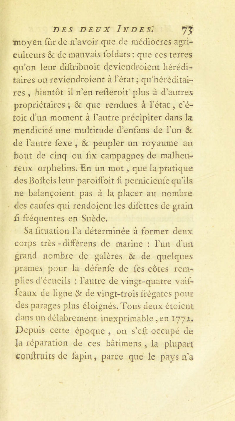 tnoyen fûr de n’avoir que de médiocres agri- culteurs &amp; de mauvais foldats ; que ces terres qu’on leur diftribuoit deviendroient hérédi- taires ou reviendroient à l’état ; qu’héréditai- res , bientôt il n’en refteroit plus à d’autres propriétaires ; &amp; que rendues à l’état, c’é- toit d’un moment à l’autre précipiter dans la mendicité une multitude d’enfans de l’un &amp; de l’autre fexe , &amp; peupler un royaume au bout de cinq ou fix campagnes de malheu- reux orphelins. En un mot, que la pratique des Boftels leur paroiffoit fi pernicieufe qu’ils ne balançoient pas à la placer au nombre des caufes qui rendement les difettes de grain û fréquentes en Suède. Sa fituation l’a déterminée à former deux corps très - différens de marine : l’im d’un grand nombre de galères &amp; de quelques prames pour la défenfe de fes côtes rem- plies d’écueils : l’autre de vingt-quatre vaif- feaux de ligne &amp; de vingt-trois frégates pour des parages plus éloignés. Tous deux étoient dans un délabrement inexprimable, en l'J'Jl. Pepuis cette époque , on s’efl occupé de Ja réparation de ces bâtimens , la plupart CQnflriiits de fiipin, parce que le pays n’a