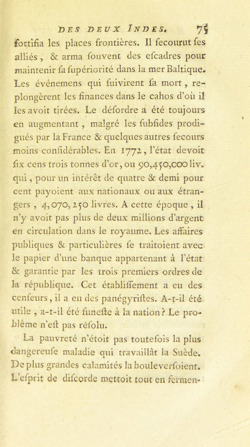 fortifia les places frontières. Il fecoiirut fes alliés , &amp; arma foiivent des efcadres pour maintenir fa fupériorité dans la mer Baltique, Les événemens qui fuivirent fa mort, re- plongèrent les finances dans le cahos d’oii il les avoit tirées. Le défordre a été toujours en augmentant, malgré les fubfides prodi- gués par la France &amp; quelques autres fecours moins confidérables. En 1772, l’état devoit fix cens trois tonnes d’or, ou 90,450,CCXDliv. qui, pour un intérêt de quatre &amp; demi pour cent payoient aux nationaux ou aux étran- gers , 4,070,250 livres. A cette époque , il n’y avoit pas plus de deux millions d’argent en circulation dans le royaume. Les affaires publiques &amp; particulières fe traitoient avec le papier d’une banque appartenant à l’état &amp; garantie par les trois premiers ordres de la république. Cet établiffement a eu des cenfeurs, il a eu des panégyrifles. A-t-il été utile , a-t-il été funeftc à la nation ? Le pro- blème n’ell pas réfolu. La pauvreté n’étoit pas toutefois la plus dangereufe maladie qui travaillât la Suède. Déplus grandes calamités labouleverfoient, L’efprit de difcorde mettoit tout en fcrracn- '