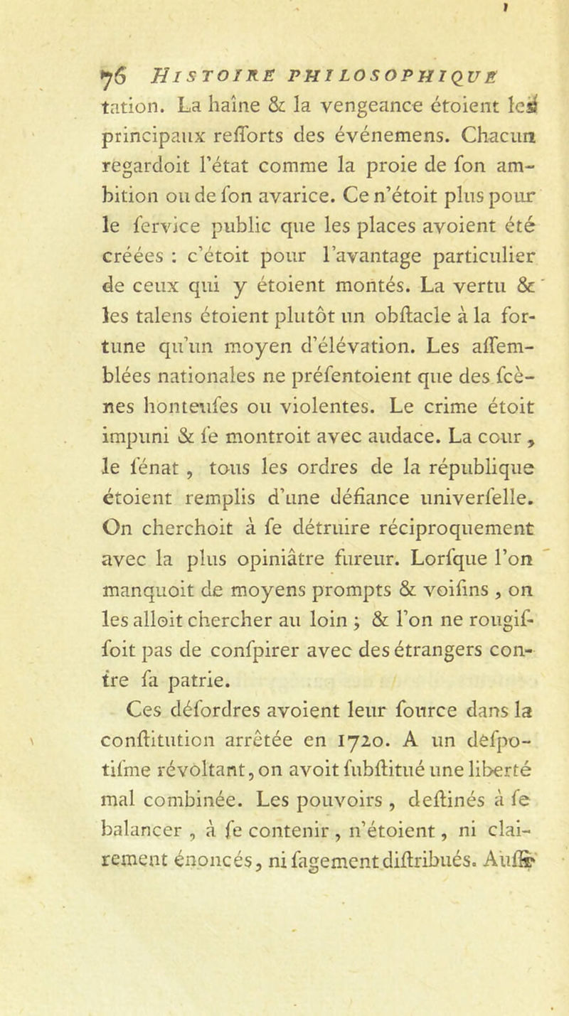 tation. La haîne &amp; la vengeanct: étoient le^ principaux refforts des événemens. Chacim regardoit l’état comme la proie de fon am- bition ou de fon avarice. Ce n’étoit plus pour le fervice public que les places avoient été créées : c’étoit pour l’avantage particulier de ceux qui y étoient montés. La vertu &amp; les talens étoient plutôt un obftacle à la for- tune qu’un moyen d’élévation. Les affem- blées nationales ne préfentoient que des fcè- nes honteufes ou violentes. Le crime étoit impuni &amp; fe montroit avec audace. La cour , le fénat , tous les ordres de la république étoient remplis d’une défiance univerfelle. On cherchoit à fe détruire réciproquement avec la plus opiniâtre fureur. Lorfque l’on manquoit de moyens prompts &amp; voifins , on les alloit chercher au loin j &amp; l’on ne rougif- foit pas de confpirer avec des étrangers con- tre fa patrie. Ces défordres avoient leur fonrce dans la conflitution arrêtée en 1720. A un defpo- tifme révoltant, on avoit fubflitué une liberté mal combinée. Les pouvoirs , deflinés à fe balancer , à fe contenir , n’étoient, ni clai- rement énoncés, nifagementdiflribués. AufSp'