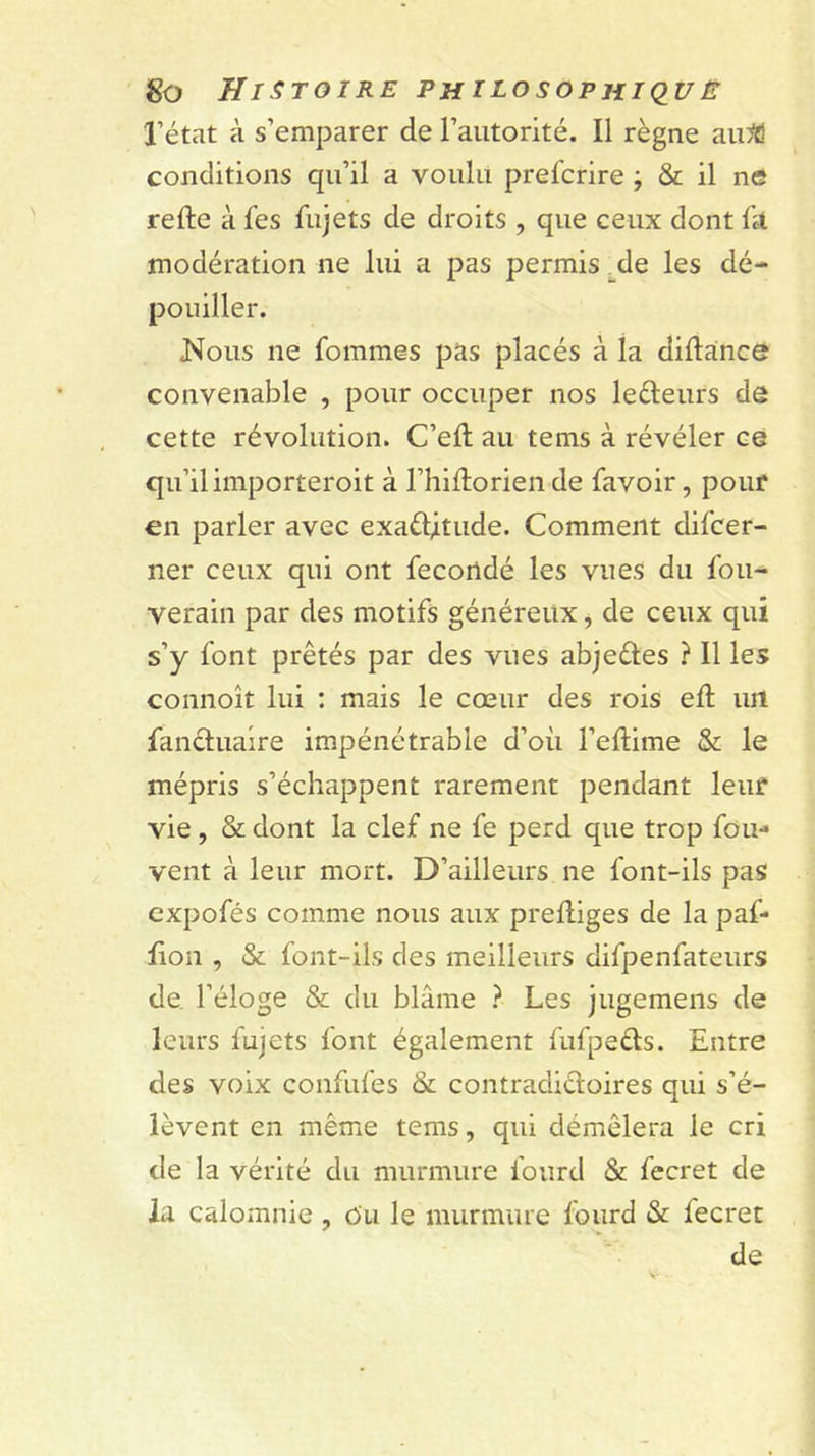 l’état à s’emparer de l’autorité. Il règne au:^! conditions qu’il a voulu prefcrire ; &amp; il ne refte à fes fujets de droits , que ceux dont Ik modération ne lui a pas permis _de les dé- pouiller. Nous ne fommes pas placés à la diftance convenable , pour occuper nos leéleurs dô cette révolution. C’ell au tems à révéler ce qu’il importeroit à l’iiiftorien de favoir, pouf en parler avec exaélltude. Comment difcer- ner ceux qui ont fécondé les vues du fou- verain par des motifs généreux j de ceux qui s’y font prêtés par des vues abjeéles ? Il les connoît lui : mais le cœur des rois efl un fanéluaire impénétrable d’où l’eftime &amp; le mépris s’échappent rarement pendant leur vie , &amp; dont la clef ne fe perd que trop fou- vent à leur mort. D’ailleurs ne font-ils pas expofés comme nous aux prelliges de la paf- lion , &amp; font-ils des meilleurs difpenfateurs de. l’éloge &amp; du blâme ? Les jugemens de leurs fujets font également fufpeéls. Entre des voix confufes &amp; contradiéloires qui s’é- lèvent en même tems, qui démêlera le cri de la vérité du murmure foiird &amp; fecret de la calomnie , ôu le murmure fourd &amp; fecret de