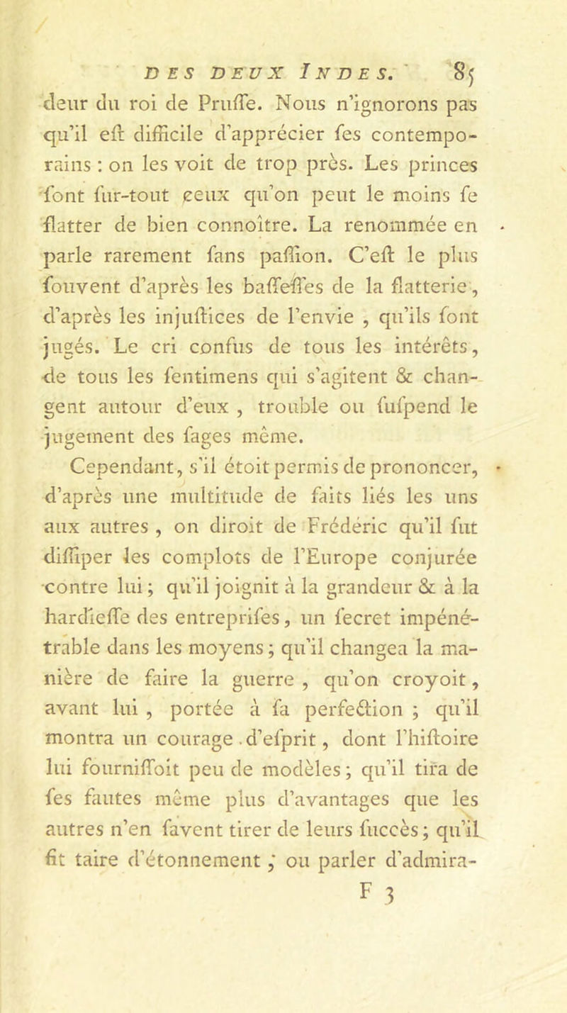 cleur (lu roi de PruiTe. Nous n’ignorons pas qu’il ell: difficile d’apprécier fes contempo- rains ; on les voit de trop près. Les princes •font fur-tout ceux qu’on peut le moins fe flatter de bien connoître. La renommée en parle rarement fans paffion. C’eft le plus fouvent d’après les baffieïTes de la flatterie, d’après les injuftices de l’envie , qu’ils font jugés. Le cri confus de tous les intérêts, ■de tous les fentimens c[ui s’agitent &amp; chan-- gent autour d’eux , trouble ou fufpend le jugement des fages même. Cependant, s’il étoit permis de prononcer, d’après une multitude de faits liés les uns aux autres , on diroit de Frédéric qu’il fut diffiper les complots de l’Europe conjurée contre lui ; qu’il joignit à la grandeur &amp; à la hardieffe des entreprifes, un fecret impéné- trable dans les moyens ; qu’il changea la ma- nière de faire la guerre , qu’on croyoit, avant lui , portée à fa perfection ; qu’il montra un courage . d’efprit, dont l’hiftoire lui fourniffoit peu de modèles ; qu’il tira de fes fautes même plus d’avantages que les autres n’en favent tirer de leurs fuccès ; qu’if fît taire d’étonnement ; ou parler d’admira-